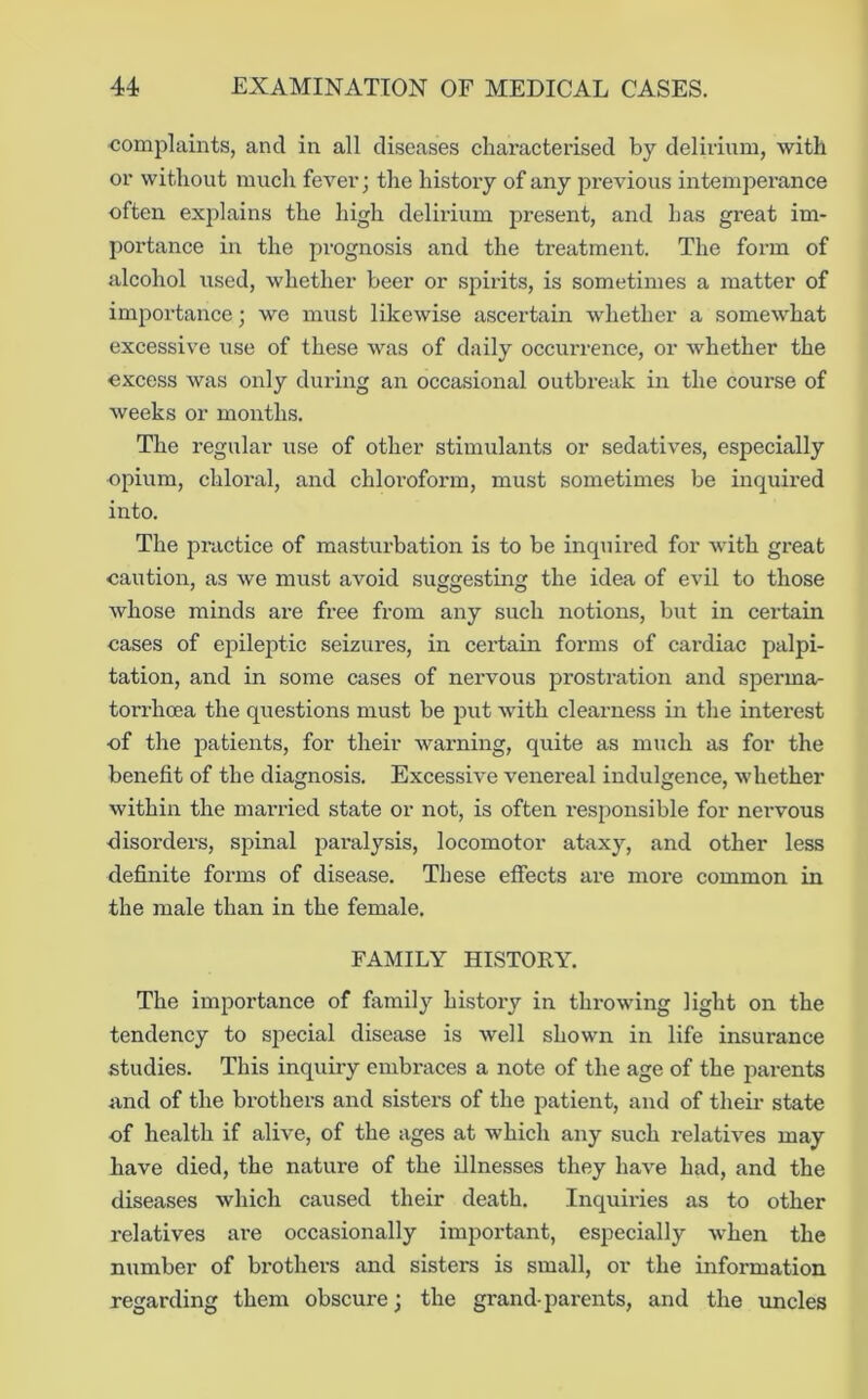 ■complaints, and in all diseases characterised by delirium, with or without much fever; the history of any previous intemperance often explains the high delirium present, and has great im- portance in the prognosis and the treatment. The form of alcohol used, whether beer or spirits, is sometimes a matter of importance; we must likewise ascertain whether a somewhat excessive use of these was of daily occurrence, or whether the excess was only during an occasional outbreak in the course of weeks or months. The regular use of other stimulants or sedatives, especially opium, chloral, and chloi’oform, must sometimes be inquii’ed into. The practice of masturbation is to be inquired for with great caution, as we must avoid suggesting the idea of evil to those whose minds are free from any such notions, but in certain cases of epileptic seizures, in certain forms of cardiac palpi- tation, and in some cases of nervous prostration and sperma- torrhoea the questions must be put with clearness in the interest of the patients, for their warning, quite as much as for the benefit of the diagnosis. Excessive venereal indulgence, whether within the married state or not, is often responsible for nervous ■disorders, spinal paralysis, locomotor ataxy, and other less definite forms of disease. These effects are more common in the male than in the female. FAMILY HISTORY. The importance of family history in throwing light on the tendency to special disease is well shown in life insurance studies. This inquiry embraces a note of the age of the parents and of the brothers and sisters of the patient, and of their state of health if alive, of the ages at which any such relatives may have died, the nature of the illnesses they have had, and the diseases which caused their death. Inquiries as to other relatives are occasionally important, especially when the number of brothers and sisters is small, or the information regarding them obscure; the grandparents, and the iincles