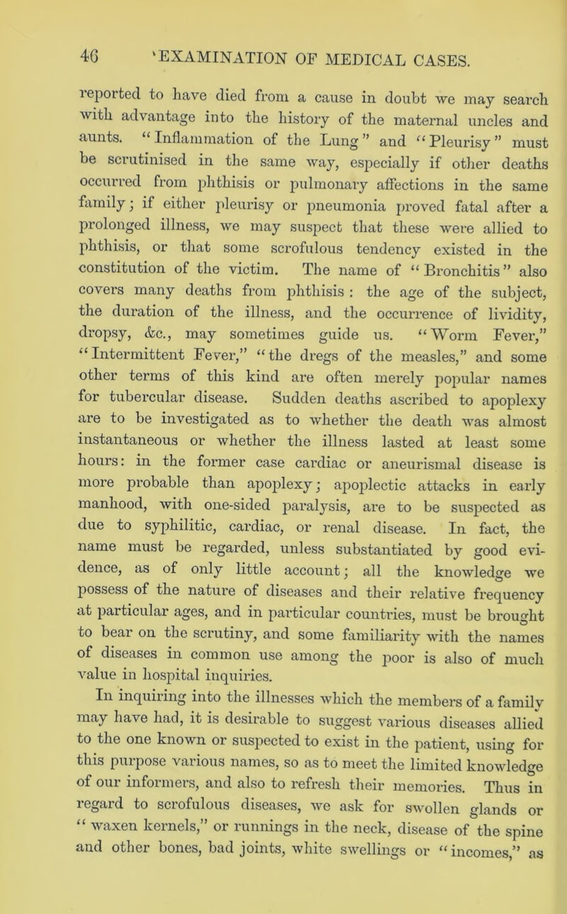 leported to have died from a cause in doubt we may search with advantage into the history of the maternal uncles and aunts. “ Inflammation of the Lung ” and “ Pleurisy ” must be scrutinised in the same way, especially if other deaths occurred from phthisis or pulmonary affections in the same family; if either pleurisy or pneumonia proved fatal after a prolonged illness, we may suspect that these were allied to phthisis, or that some scrofulous tendency existed in the constitution of the victim. The name of “Bronchitis” also covers many deaths from phthisis : the age of the subject, the duration of the illness, and the occurrence of lividity, dropsy, &c., may sometimes guide us. “Worm Fever,” “Intermittent Fever,” “the dregs of the measles,” and some other terms of this kind are often merely popular names for tubercular disease. Sudden deaths ascribed to apoplexy are to be investigated as to whether the death was almost instantaneous or whether the illness lasted at least some hours: in the former case cardiac or aneurismal disease is more probable than apoplexy • apoplectic attacks in early manhood, with one-sided paralysis, are to be suspected as due to syphilitic, cardiac, or renal disease. In fact, the name must be regarded, unless substantiated by good evi- dence, as of only little account j all the knowledge we possess of the nature of diseases and their relative frequency at particular ages, and in particular countries, must be brought to bear on the scrutiny, and some familiarity with the names of diseases in common use among the poor is also of much A’’alue in hospital inquiries. In inquiring into the illnesses which the members of a family may have had, it is desirable to suggest various diseases allied to the one known or suspected to exist in the patient, using for this pill pose various names, so as to meet the limited knowledge of our informers, and also to refresh their memories. Thus in regard to scrofulous diseases, we ask for swollen glands or “ waxen kernels,” or runnings in the neck, disease of the spine and other bones, bad joints, white swellings or “ incomes,” as