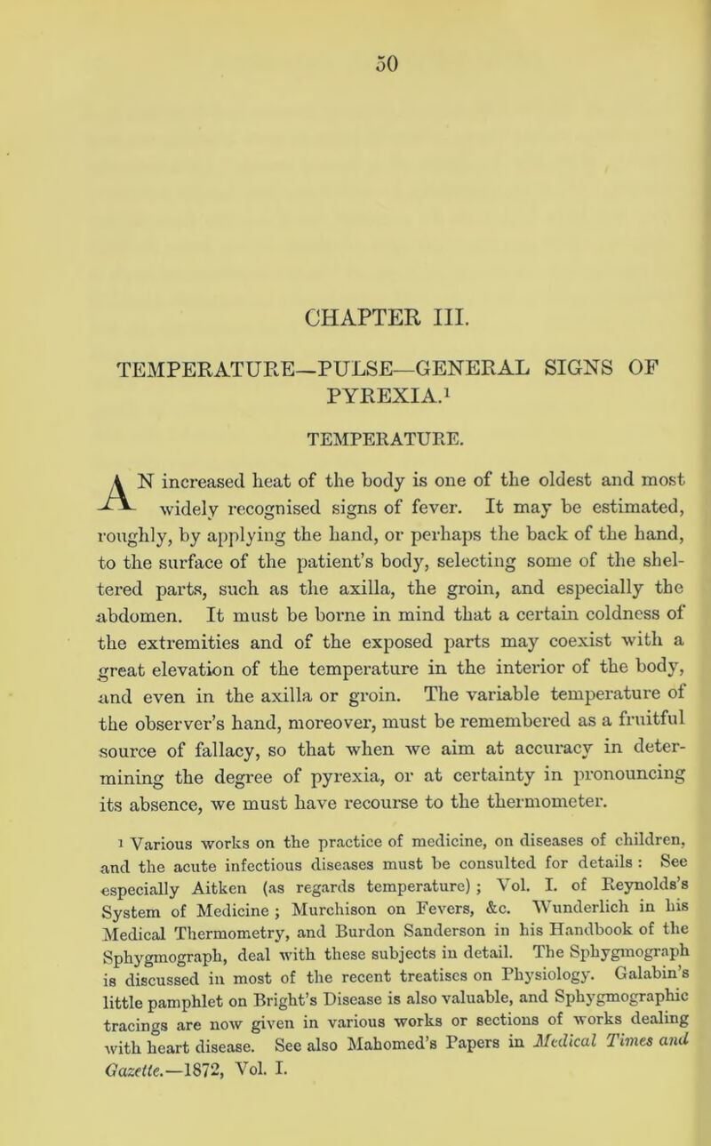 CHAPTER III. TEMPERATURE—PULSE—GENERAL SIGNS OF PYREXIA.i N increased heat of the body is one of the oldest and most widely recognised signs of fever. It may be estimated, roughly, by applying the hand, or perhaps the back of the hand, to the surface of the patient’s body, selecting some of the shel- tered parts, such as the axilla, the groin, and especially the abdomen. It must be borne in mind that a certain coldness of the extremities and of the exposed parts may coexist w’ith a great elevation of the temperature in the interior of the body, and even in the axilla or groin. The variable temperature of the observer’s hand, moreover, must be remembex’ed as a fruitful source of fallacy, so that when we aim at accuracy in deter- mining the degree of pyrexia, or at certainty in pronouncing its absence, we must have recoui-se to the thermometer. 1 Various works on the practice of medicine, on diseases of children, and the acute infectious diseases must be consulted for details : See especially Aitken (.as reg.ards temperature); Vol. I. of Reynolds’s System of Medicine ; Murchison on Fevers, &c. Wunderlich in his iSIedical Thermometry, and Burden Sanderson in his Handbook of the Sphygmograph, deal with these subjects in detail. The Sphygmogr.aph is discussed in most of the recent treatises on Physiology. Galabin’s little pamphlet on Bright’s Disease is also valuable, and Si^hygmographic tracings are now given in various works or sections of avorks dealing avith heart disease. See also Mahomed’s Papers in Medical Times and Gazette.—1872, Vol. I. TEMPERATURE.
