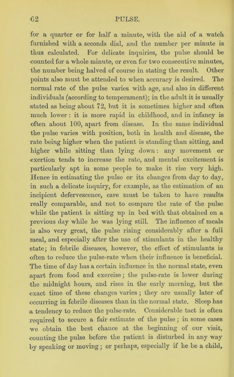for a quarter or for half a luinute, with the aid of a watch furnished with a seconds dial, and the number per minute is thus calculated. For delicate inquiries, the pulse should be counted for a whole minute, or even for two consecutive minutes, the number being halved of course in stating the result. Other jioints also must be attended to when accuracy is desired. The normal rate of the pulse varies with age, and also in different individuals (according to temperament); in the adult it is usually •stated as being about 72, but it is sometimes higher and often much lower ; it is more rapid in childhood, and in infancy is often about 100, apart from disease. In the same individual the pulse varies with position, both in health and disease, the rate being higher when the patient is standing than sitting, and higher while sitting than lying down: any movement or exertion tends to increase the rate, and mental excitement is particularly apt in some people to make it rise very high. Hence in estimating the pulse or its changes from day to day, in such a delicate inquiry, for example, as the estimation of an incipient defervescence, care must be taken to have results really comparable, and not to compare the late of the pulse while the patient is sitting up in bed with that obtained on a previous day while he was lying still. The influence of meals is also very great, the pulse rising considei’ably after a full meal, and especially after the use of stimulants in the healthy state; in febi-ile diseases, however, the effect of stimulants is often to reduce the pulse-rate when their influence is beneficial. The time of day has a certain influence in the normal state, even apart from food and exercise; the pulse-rate is lower during the midnight hours, and rises in the early morning, but the exact time of these changes varies; they arc usually later of occurring in febrile diseases than in the normal state. Sleep has a tendency to reduce the pulse-rate. Considerable tact is often required to secure a fair estimate of the pulse; in some cases we obtain the best chance at the beginning of our visit, counting the pulse before the patient is disturbed in any way by speaking or moving; or perhaps, especially if he be a child.