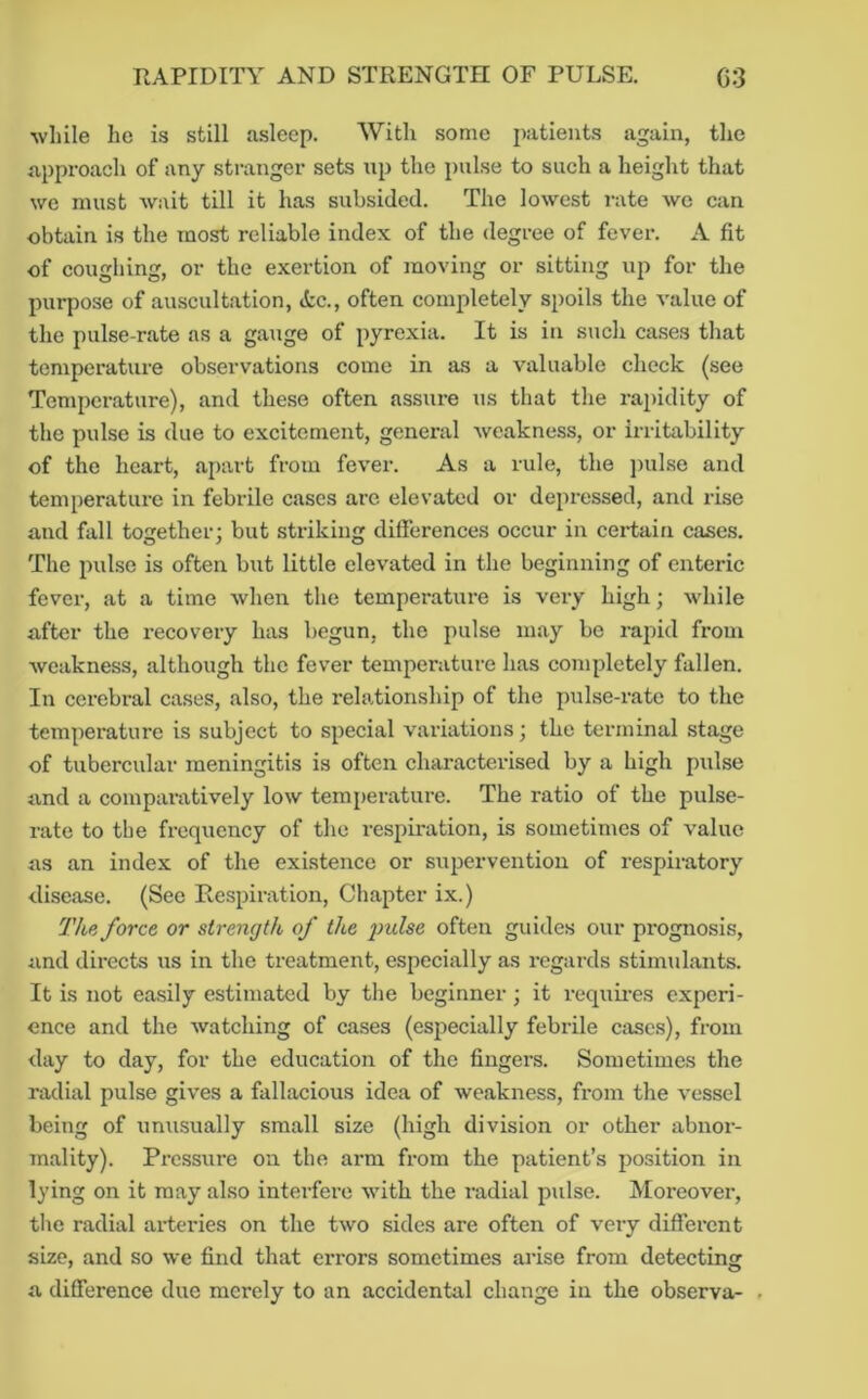 ■while he is still asleep. With some patients again, the approach of any stranger sets np the pulse to such a height that we must wait till it has subsided. The lowest rate we can obtain is the most reliable index of the degree of fever. A fit of coughing, or the exertion of moving or sitting up for the purpose of auscultation, ic., often completely spoils the value of the pulse-rate as a gauge of pyrexia. It is in such cases that temperature observations come in as a valuable check (see Temperature), and the.se often assure us that the rapidity of the pulse is due to excitement, general weakness, or irritability of the heart, apart from fever. As a rule, the ])ulse and temperature in febrile cases are elevated or depressed, and rise and fall together; but striking differences occur in certain cases. The pulse is often but little elevated in the beginning of enteric fever, at a time when the temperatui-e is very high; while after the recovery has begun, the pulse may bo rapid from weakness, although the fever temperature has completely fallen. In cerebral cases, also, the rehationship of the pulse-rate to the temperature is subject to special variations; the terminal stage of tubercular meningitis is often characterised by a high pulse and a comparatively low temiierature. The ratio of the pulse- rate to the frequency of the respiration, is sometimes of value as an index of the existence or supervention of respiratory disease. (See Respiration, Chapter ix.) The force or strength of the indse often guides our prognosis, and directs us in the treatment, especially as regards stimulants. It is not easily estimated by the beginner; it requires experi- ence and the watching of cases (especially febrile cases), from day to day, for the education of the fingers. Sometimes the radial pulse gives a fallacious idea of weakness, from the vessel being of unusually small size (high division or other abnor- mality). Pi-essure on the arm from the patient’s position in lying on it may also interfere with the radial pulse. Moreover, tlie radial arteries on the two sides are often of very different size, and so we find that errors sometimes arise from detectmor a difference due merely to an accidental change in the observa- .