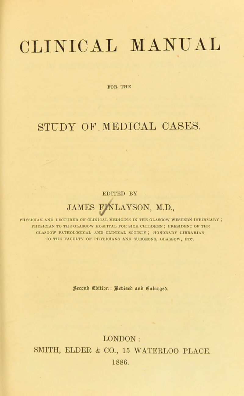 FOB THE STUDY OF MEDICAL CASES. EDITED BY JAMES F^NLAYSON, M.D, PIIYSICIAN AND LECTURER ON CLINICAL MEDICINE IN THE GLASGOW WESTERN INFIRMARY PHYSICIAN TO THE GLASGOW HOSPITAL FOR SICK CHILDREN ; PRESIDENT OF THE GLASGOW PATHOLOGICAL AND CLINICAL SOCIETY; HONORARY LIBRARIAN TO THE FACULTY OF PHYSICIANS AND SURGEONS, GLASGOW, ETC. §econb (Ebtiion : glcbiscb anb (fnlargcb. LONDON: SMITH, ELDER & CO., 15 WATERLOO PLACE. 1886.