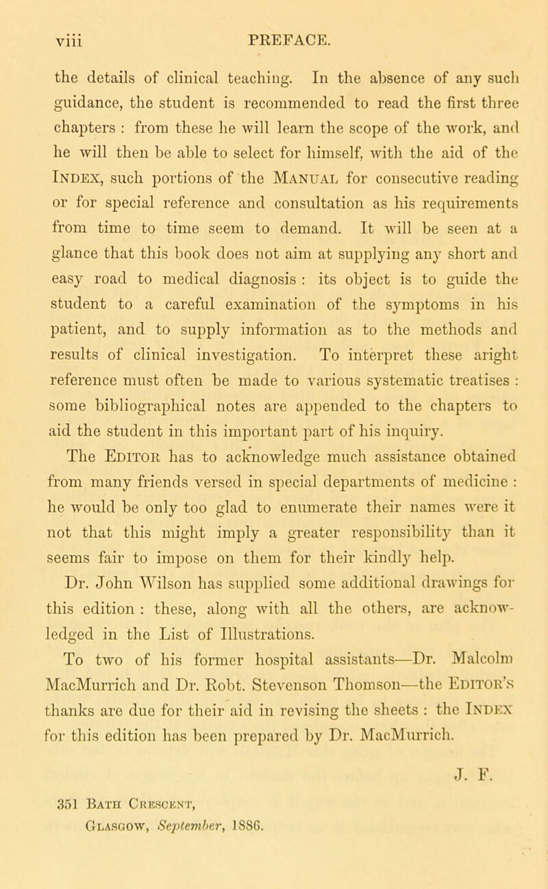 PREFACE. the details of clinical teaching. In the absence of any such guidance, the student is recommended to read the first three chapters : from these he will learn the scope of the work, and he will then be able to select for himself, with the aid of the Index, such portions of the Manual for consecutive reading or for special reference and consultation as his recpiirements from time to time seem to demand. It will be seen at a glance that this book does not aim at supplying any short and easy road to medical diagnosis : its object is to guide the student to a careful examination of the symptoms in his patient, and to supply information as to the methods and results of clinical investigation. To interpret these aright reference must often be made to various systematic treatises : some bibliographical notes are appended to the chapters to aid the student in this important part of his inquiry. The Editor has to acknowledge much assistance obtained from many friends versed in special departments of medicine : he would be only too glad to enumerate their names were it not that this might imply a greater responsibility than it seems fair to impose on them for their kindly help. Dr. John Wilson has supplied some additional drawings for this edition : these, along with all the others, are acknow- ledged in the List of Illustrations. To two of his former hospital assistants—Dr. Malcolm MacMurrich and Dr. Robt. Stevenson Thomson—the Editor’s thanks are due for their aid in revising the sheets : the Index for this edition has been prepared by Dr. MacMurrich. 351 Bath Crescent, Glasgow, September, 1S86. J. F.