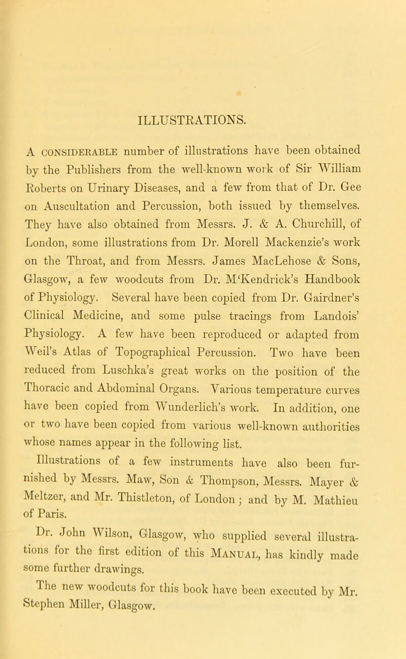 ILLUSTRATIONS. A considerable number of illustrations have been obtained by the Publishers from the well-known work of Sir William Roberts on Urinary Diseases, and a few from that of Dr. Gee on Auscultation and Percussion, both issued by themselves. They have also obtained from Messrs. J. & A. Churchill, of London, some illustrations from Dr. Morell Mackenzie’s work on the Throat, and from Messrs. James MacLehose & Sons, Glasgow, a few woodcuts from Dr. M‘Kendrick’s Handbook of Physiology. Several have been copied from Dr. Gairdner’s Clinical Medicine, and some pulse tracings from Landois’ Physiology. A few have been reproduced or adapted from Weil’s Atlas of Topographical Percussion. Two have been reduced from Luschka’s great works on the position of the Thoracic and Abdominal Organs. Various temperature curves have been copied from Wunderlich’s work. In addition, one or two have been copied from various well-known authorities whose names appear in the following list. Illustrations of a few instruments have also been fur- nished by Messrs. Maw, Son & Thompson, Messrs. Mayer & Meltzer, and Mr. Thistleton, of London • and by M. Mathieu of Paris. Dr. John Wilson, Glasgow, who supplied several illustra- tions for the first edition of this Manual, has kindly made some further drawings. J lie new woodcuts for this book have been executed by Mr. Stephen Miller, Glasgow.