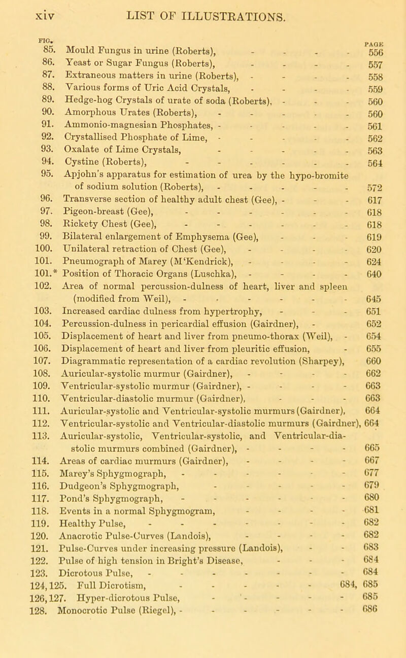 . . PAOK oo. Mould Fungus in urine (Roberts), - 550 86. Yeast or Sugar Fungus (Roberts), .... 557 87. Extraneous matters in urine (Roberts), .... 558 88. Various forms of Uric Acid Crystals, .... 559 89. Hedge-bog Crystals of urate of soda (Roberts), - - - 560 90. Amorphous Urates (Roberts), ..... 550 91. Ammonio-magnesian Phosphates, ----- 561 92. Crystallised Phosphate of Lime, - 562 93. Oxalate of Lime Crystals, ..... 563 94. Cystine (Roberts), 564 95. Apjohn’s apparatus for estimation of urea by the hypo-bromite of sodium solution (Roberts), - 572 96. Transverse section of healthy adult chest (Gee), - - - 617 97. Pigeon-breast (Gee), ...... 618 98. Rickety Chest (Gee), ...... 618 99. Bilateral enlargement of Emphysema (Gee), - - 619 100. Unilateral retraction of Chest (Gee), - 620 101. Pneumograph of Marey (M'Kendrick), .... 624 101. * Position of Thoracic Organs (Luschka), - 640 102. Area of normal percussion-dulness of heart, liver and spleen (modified from Weil), ------ 645 103. Increased cardiac dulness from hypertrophy, ... 651 104. Percussion-dulness in pericardial effusion (Gairdner), - 652 105. Displacement of heart and liver from pneumo-thorax (Weil), - 654 106. Displacement of heart and liver from pleuritic effusion, - 655 107. Diagrammatic representation of a cardiac revolution (Sliarpey), 660 108. Auricular-systolic murmur (Gairdner), . - - - 662 109. Ventricular-systolic murmur (Gairdner), - - - - 663 110. Ventricular-diastolic murmur (Gairdner), - - - 663 111. Auricular-systolic and Ventricular-systolic murmurs (Gairdner), 664 112. Ventricular-systolic and Ventricular-diastolic murmurs (Gairdner), 664 113. Auricular-systolic, Ventricular-systolic, and Ventricular-dia- stolic murmurs combined (Gairdner), - - - - 665 114. Areas of cardiac murmurs (Gairdner), ... - 667 115. Marey’s Sphygmograph, ------ 677 116. Dudgeon’s Sphygmograph, ..... 679 117. Pond’s Sphygmograph, ------ 680 118. Events in a normal Sphygmogram, .... 681 119. Healthy Pulse, ....... 682 120. Anacrotic Pulse-Uurves (Landois), .... 682 121. Pulse-Curves under increasing pressure (Landois), - - 083 122. Pulse of high tension in Bright’s Disease, - - - 684 123. Dicrotous Pulse, ------- 684 124,125. Full Dicrotism, ..... 684, 685 126,127. Hyper-dicrotous Pulse, ----- 685 128. Monocrotic Pulse (Riegel), ------ 686