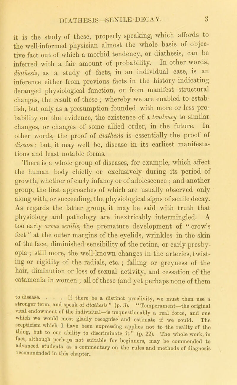 DIATHESIS—SENILE DECAY. it is the study of these, properly speaking, which affords to the well-informed physician almost the whole basis of objec- tive fact out of which a morbid tendency, or diathesis, can be inferred with a fair amount of probability. In other words, diathesis, as a study of facts, in an individual case, is an inference either from previous facts in the history indicating deranged physiological function, or from manifest structural changes, the result of these; whereby we are enabled to estab- lish, but only as a presumption founded with more or less pro- bability on the evidence, the existence of a tendency to similar changes, or changes of some allied order, in the future. In other words, the proof of diathesis is essentially the proof ol disease; but, it may well be, disease in its earliest manifesta- tions and least notable forms. There is a whole group of diseases, for example, Avhich affect the human body chiefly or exclusively during its period of growth, whether of early infancy or of adolescence ; and another group, the first approaches of which are usually observed only along with, or succeeding, the physiological signs of senile decay. As regards the latter group, it may be said with truth that physiology and pathology are inextricably intermingled. A too early arcus senilis, the premature development of “ crow’s feet ” at the outer margins of the eyelids, wrinkles in the skin of the face, diminished sensibility of the retina, or early presby- opia ; still more, the well-known changes in the arteries, twist- ing or rigidity of the radials, etc.; falling or greyness of the hair, diminution or loss of sexual activity, and cessation of the catamenia in women ; all of these (and yet perhaps none of them to disease. ... If there be a distinct proclivity, we must then use a stronger term, and speak of diathesis ” (p. 3). 11 Temperament—the original vital endowment of the individual—is unquestionably a real force, and one which we would most gladly recognise and estimate if we could. The scepticism which I have been expressing applies not to the reality of the thing, but to our ability to discriminate it ” (p. 22). The whole work, in fact, although perhaps not suitable for beginners, may be commended to advanced students as a commentary on the rules and methods of diagnosis recommended in this chapter.