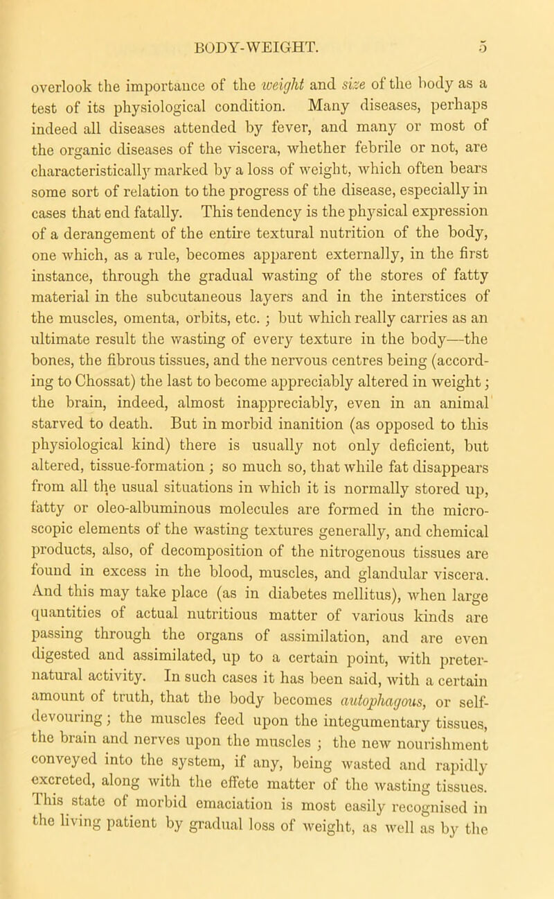 BODY-WEIGHT. o overlook the importance of the weight and size of the body as a test of its physiological condition. Many diseases, perhaps indeed all diseases attended by fever, and many or most of the organic diseases of the viscera, whether febrile or not, are characteristicaltymarked by a loss of weight, which often bears some sort of relation to the progress of the disease, especially in cases that end fatally. This tendency is the physical expression of a derangement of the entire textural nutrition of the body, one which, as a rule, becomes apparent externally, in the first instance, through the gradual wasting of the stores of fatty material in the subcutaneous layers and in the interstices of the muscles, omenta, orbits, etc. ; but which really carries as an ultimate result the wasting of every texture in the body—the bones, the fibrous tissues, and the nervous centres being (accord- ing to Chossat) the last to become appreciably altered in weight; the brain, indeed, almost inappreciably, even in an animal starved to death. But in morbid inanition (as opposed to this physiological kind) there is usually not only deficient, but altered, tissue-formation ; so much so, that while fat disappears from all the usual situations in which it is normally stored up, fatty or oleo-albuminous molecules are formed in the micro- scopic elements of the wasting textures generally, and chemical products, also, of decomposition of the nitrogenous tissues are found in excess in the blood, muscles, and glandular viscera. And this may take place (as in diabetes mellitus), when large quantities of actual nutritious matter of various kinds are passing through the organs of assimilation, and are even digested and assimilated, up to a certain point, with preter- natural activity. In such cases it has been said, with a certain amount of truth, that the body becomes antophagous, or self- devouring ; the muscles feed upon the integumentary tissues, the brain and nerves upon the muscles ; the new nourishment conveyed into the system, if any, being wasted and rapidly- excreted, along with the effete matter of the wasting tissues. This state of morbid emaciation is most easily recognised in the living patient by gradual loss of weight, as well as by the