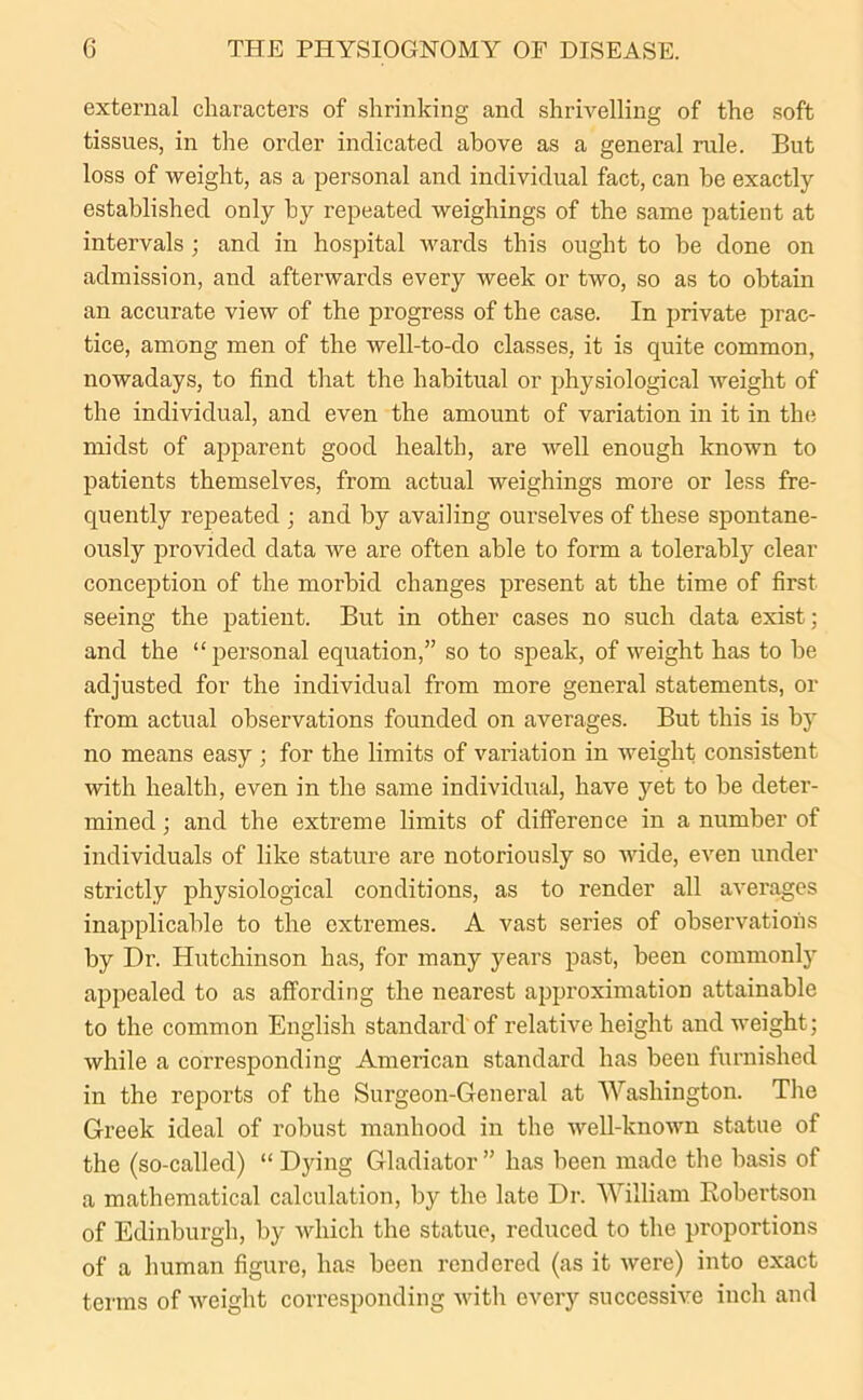 external characters of shrinking and shrivelling of the soft tissues, in the order indicated above as a general rule. But loss of weight, as a personal and individual fact, can he exactly established only hy repeated weighings of the same patient at intervals ; and in hospital wards this ought to be done on admission, and afterwards every week or two, so as to obtain an accurate view of the progress of the case. In private prac- tice, among men of the well-to-do classes, it is quite common, nowadays, to find that the habitual or physiological weight of the individual, and even the amount of variation in it in the midst of apparent good health, are well enough known to patients themselves, from actual weighings more or less fre- quently repeated ; and by availing ourselves of these spontane- ously provided data we are often able to form a tolerably clear conception of the morbid changes present at the time of first seeing the patient. But in other cases no such data exist; and the “personal equation,” so to speak, of weight has to be adjusted for the individual from more general statements, or from actual observations founded on averages. But this is by no means easy ; for the limits of variation in weight consistent with health, even in the same individual, have yet to be deter- mined ; and the extreme limits of difference in a number of individuals of like stature are notoriously so wide, even under strictly physiological conditions, as to render all averages inapplicable to the extremes. A vast series of observations by Dr. Hutchinson has, for many years past, been commonly appealed to as affording the nearest approximation attainable to the common English standard of relative height and weight; while a corresponding American standard has been furnished in the reports of the Surgeon-General at Washington. The Greek ideal of robust manhood in the well-known statue of the (so-called) “ Dying Gladiator ” has been made the basis of a mathematical calculation, by the late Dr. William Robertson of Edinburgh, by which the statue, reduced to the proportions of a human figure, has been rendered (as it were) into exact terms of weight corresponding with every successive inch and