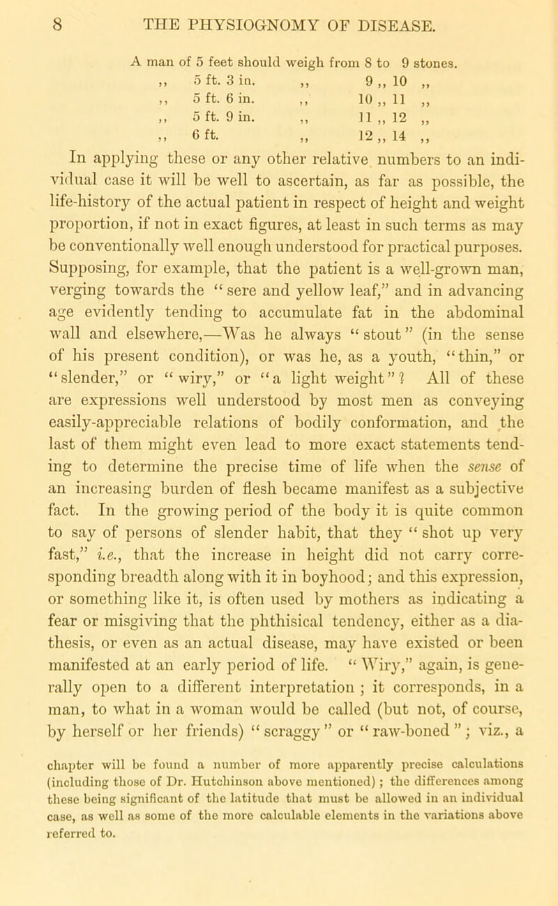 A man of 5 feet should weigh from 8 to 9 stones. 9 > 5 ft. 3 in. 9 9 9„ 10 99 J } 5 ft. 6 in. 9 9 10 „ 11 99 9 9 5 ft. 9 in. 9 9 11 „ 12 99 99 6 ft. 9 9 12 „ 14 9 9 In applying these or any other relative numbers to an indi- vidual case it will be well to ascertain, as far as possible, the life-history of the actual patient in respect of height and weight proportion, if not in exact figures, at least in such terms as may be conventionally well enough understood for practical purposes. Supposing, for example, that the patient is a well-grown man, verging towards the “ sere and yellow leaf,” and in advancing age evidently tending to accumulate fat in the abdominal wall and elsewhere,—Was he always “ stout ” (in the sense of his present condition), or was he, as a youth, “thin,” or “slender,” or “wiry,” or “a lightweight”? All of these are expressions well understood by most men as conveying easily-appreciable relations of bodily conformation, and the last of them might even lead to more exact statements tend- ing to determine the precise time of life when the sense of an increasing burden of flesh became manifest as a subjective fact. In the growing period of the body it is quite common to say of persons of slender habit, that they “ shot up very fast,” i.e., that the increase in height did not carry corre- sponding breadth along with it in boyhood; and this expression, or something like it, is often used by mothers as indicating a fear or misgiving that the phthisical tendency, either as a dia- thesis, or even as an actual disease, may have existed or been manifested at an early period of life. “ Wiry,” again, is gene- rally open to a different interpretation ; it corresponds, in a man, to what in a woman would be called (but not, of course, by herself or her friends) “scraggy” or “raw-boned”; viz., a chapter will be found a number of more apparently precise calculations (including those of Dr. Hutchinson above mentioned); the differences among these being significant of the latitude that must be allowed iu an individual case, as well as some of the more calculable elements in the variations above referred to.