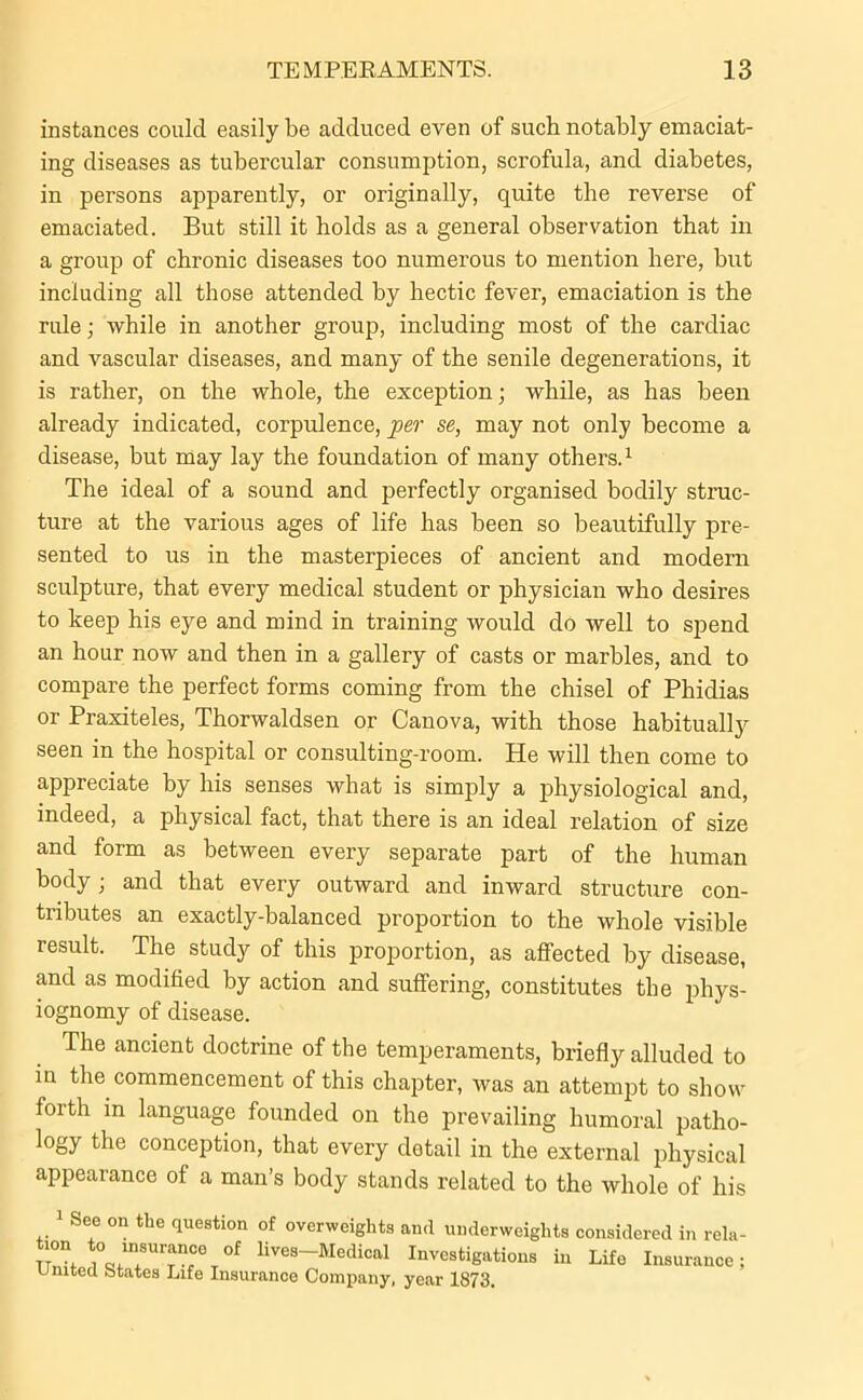 instances could easily be adduced even of such notably emaciat- ing diseases as tubercular consumption, scrofula, and diabetes, in persons apparently, or originally, quite the reverse of emaciated. But still it holds as a general observation that in a group of chronic diseases too numerous to mention here, but including all those attended by hectic fever, emaciation is the rule; while in another group, including most of the cardiac and vascular diseases, and many of the senile degenerations, it is rather, on the whole, the exception; while, as has been already indicated, corpulence, per se, may not only become a disease, but may lay the foundation of many others.1 The ideal of a sound and perfectly organised bodily struc- ture at the various ages of life has been so beautifully pre- sented to us in the masterpieces of ancient and modern sculpture, that every medical student or physician who desires to keep his eye and mind in training would do well to spend an hour now and then in a gallery of casts or marbles, and to compare the perfect forms coming from the chisel of Phidias or Praxiteles, Thorwaldsen or Canova, with those habitually seen in the hospital or consulting-room. He will then come to appreciate by his senses what is simply a physiological and, indeed, a physical fact, that there is an ideal relation of size and form as between every separate part of the human body; and that every outward and inward structure con- tributes an exactly-balanced proportion to the whole visible result. The study of this proportion, as affected by disease, and as modified by action and suffering, constitutes the phys- iognomy of disease. The ancient doctrine of the temperaments, briefly alluded to in the commencement of this chapter, was an attempt to show forth in language founded ou the prevailing humoral patho- logy the conception, that every detail in the external physical appearance of a man’s body stands related to the whole of his 1 See on the question of overweights and underweights tion to insurance of lives-Medical Investigations in United States Life Insurance Company, year 1873. considered in rela- Life Insurance ;