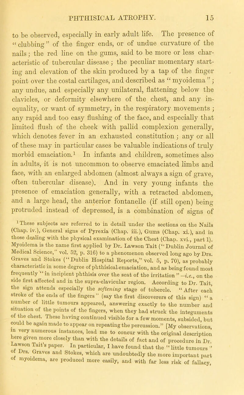 to be observed, especially in early adult life. The presence of “ clubbing ” of the finger ends, or of undue curvature of the nails; the red line on the gums, said to be more or less char- acteristic of tubercular disease ; the peculiar momentary start- ing and elevation of the skin produced by a tap of the finger point over the costal cartilages, and described as “ myoidema ”; any undue, and especially any unilateral, flattening below the clavicles, or deformity elsewhere of the chest, and any in- equality, or want of symmetry, in the respiratory movements ; any rapid and too easy flushing of the face, and especially that limited flush of the cheek with pallid complexion generally, which denotes fever in an exhausted constitution • any or all of these may in particular cases be valuable indications of truly morbid emaciation.1 In infants and children, sometimes also in adults, it is not uncommon to observe emaciated limbs and face, with an enlarged abdomen (almost always a sign of grave, often tubercular disease). And in very young infants the presence of emaciation generally, with a retracted abdomen, and a large head, the anterior fontanelle (if still open) being protruded instead of depressed, is a combination of signs of 1 These subjects are referred to in detail under the sections on the Nails (Chap, iv.), General signs of Pyrexia (Chap. iii.), Gums (Chap, xi.), and in those dealing with the physical examination of the Chest (Chap, xvi., part 1). Myoidema is the name first applied by Dr. Lawson Tait (“ Dublin Journal of Medical Science, vol. 52, p. 316) to a phenomenon observed long ago by Drs. Graves and Stokes (“Dublin Hospital Reports,” vol. 5, p. 70), as probably characteristic in some degree of phthisical-emaciation, and as being found most frequently “in incipient phthisis over the seat of the irritation ” -i.e., on the side first affected and in the supra-clavicular region. According to Dr. Tait, the sign attends especially the softening stage of tubercle. “ After each stroke of the ends of the fingers  (say the first discoverers of this sign) “ a number of little tumours appeared, answering exactly to the number and situation of the points of the fingers, when they had struck the integuments of the chest. These having continued visible for a few moments, subsided, but could be again made to appear on repeating the percussion.” [My observations, in very numerous instances, lead me to concur with the original description here given more closely than with the details of fact and of procedure in Dr. Lawson Tait’s paper. In particular, I have found that the “ little tumours ” of Drs. Graves and Stokes, which are undoubtedly the more important part or myoidema, are produced more easily, and with far less risk of fallacy