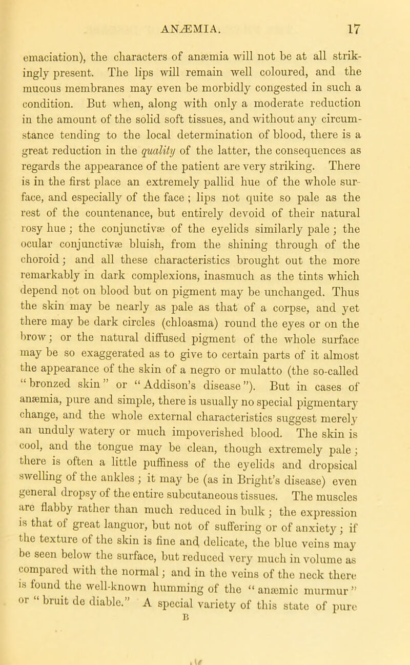 emaciation), the characters of anaemia will not be at all strik- ingly present. The lips will remain well coloured, and the mucous membranes may even be morbidly congested in such a condition. But when, along with only a moderate reduction in the amount of the solid soft tissues, and without any circum- stance tending to the local determination of blood, there is a great reduction in the quality of the latter, the consequences as regards the appearance of the patient are very striking. There is in the first place an extremely pallid hue of the whole sur face, and especially of the face ; lips not quite so pale as the rest of the countenance, but entirely devoid of their natural rosy hue ; the conjunctive of the eyelids similarly pale ; the ocular conjunctive bluish, from the shining through of the choroid; and all these characteristics brought out the more remarkably in dark complexions, inasmuch as the tints which depend not on blood but on pigment may be unchanged. Thus the skin may be nearly as pale as that of a corpse, and yet there may be dark circles (chloasma) round the eyes or on the brow; or the natural diffused pigment of the whole surface may be so exaggerated as to give to certain parts of it almost the appearance of the skin of a negro or mulatto (the so-called bronzed skin or “ Addison’s disease ”). But in cases of ansemia, pure and simple, there is usually no special pigmentary change, and the whole external characteristics suggest merely an unduly watery or much impoverished blood. The skin is cool, and the tongue may be clean, though extremely pale; there is often a little puffiness of the eyelids and dropsical swelling of the ankles ; it may be (as in Bright’s disease) even general dropsy of the entire subcutaneous tissues. The muscles are flabby rather than much reduced in bulk \ the expression is that of great languor, but not of suffering or of anxiety ; if the texture of the skin is fine and delicate, the blue veins may be seen below the surface, but reduced very much in volume as compared with the normal; and in the veins of the neck there is found the well-known humming of the “anaemic murmur” or “ bruit de diable.” A special variety of this state of pure