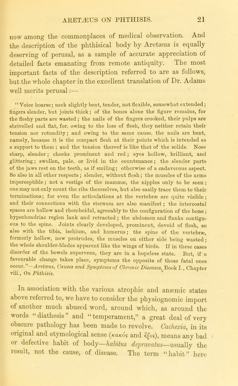 now among the commonplaces of medical observation. And the description of the phthisical body by Aretseus is equally deserving of perusal, as a sample of accurate appreciation of detailed facts emanating from remote antiquity. The most important facts of the description referred to are as follows, but the whole chapter in the excellent translation of Dr. Adams well merits perusal:— “Voice hoarse; neck slightly bent, tender, not flexible, somewhat extended; fingers slender, but joints thick; of the bones alone the figure remains, for the fleshy parts are wasted; the nails of the fingers crooked, their pulps are shrivelled and flat, for, owing to the loss of flesh, they neither retain their tension nor rotundity; and owing to the same cause, the nails are bent, namely, because it is the compact flesh at their points which is intended as a support to them ; and the tension thereof is like that of the solids. Nose sharp, slender; cheeks prominent and red; eyes hollow, brilliant, and glittering; swollen, pale, or livid in the countenance; the slender parts of the jaws rest on the teeth, as if smiling; otherwise of a cadaverous aspect. So also in all other respects; slender, without flesh; the muscles of the arms imperceptible; not a vestige of the mammas, the nipples only to be seen; one may not only count the ribs themselves, but also easily trace them to their terminations; for even the articulations at the vertebrae are quite visible; and their connections with the sternum are also manifest; the intercostal spaces are hollow and rhomboidal, agreeably to the configuration of the bone; hypochondriac region lank and retracted; the abdomen and flanks contigu- ous to the spine. Joints clearly developed, prominent, devoid of flesh, so also with the tibia, ischium, and humerus; the spine of the vertebras, formerly hollow, now protrudes, the muscles on either side being wasted ; the whole shoulder-blades apparent like the wings of birds. If in these cases disorder of the bowels supervene, they are in a hopeless state. But, if a favourable change takes place, symptoms the opposite of those fatal ones occur.” Aretceus, Causes and Symptoms of Chronic Diseases, Book I., Chapter viii., On Phthisis. In association with the various atrophic and anaemic states above referred to, we have to consider the physiognomic import of another much abused word, around which, as around the words “ diathesis ” and “ temperament,” a great deal of very obscure pathology has been made to revolve. Cachexia, in its original and etymological sense (koko? and e£is), means any bad or defective habit of body—liahitus depravatus—usually the result, not the cause, of disease. The term “habit” here