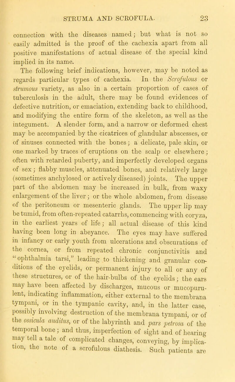 connection with the diseases named; hut what is not so easily admitted is the proof of the cachexia apart from all positive manifestations of actual disease of the special kind implied in its name. The following brief indications, however, may be noted as regards particular types of cachexia. In the Scrofulous or strumous variety, as also in a certain proportion of cases of tuberculosis in the adult, there may be found evidences of defective nutrition, or emaciation, extending back to childhood, and modifying the entire form of the skeleton, as well as the integument. A slender form, and a narrow or deformed chest may be accompanied by the cicatrices of glandular abscesses, or of sinuses connected with the bones; a delicate, pale skin, or one marked by traces of eruptions on the scalp or elsewhere; often with retarded puberty, and imperfectly developed organs of sex; flabby muscles, attenuated bones, and relatively large (sometimes anchylosed or actively diseased) joints. The upper part of the abdomen may be increased in bulk, from waxy enlargement of the liver; or the whole abdomen, from disease of the peritoneum or mesenteric glands. The upper lip may be tumid, from often-repeated catarrhs, commencing with coryza, in the earliest years of life; all actual disease of this kind having been long in abeyance. The eyes may have suffered in infancy or early youth from ulcerations and obscurations of the cornea, or from repeated chronic conjunctivitis and ophthalmia tarsi, leading to thickening and granular com ditions of the eyelids, or permanent injury to all or any of these structures, or of the hair-bulbs of the eyelids; the ears may have been affected by discharges, mucous or mucopuru- lent, indicating inflammation, either external to the membrana tympani,. or in the tympanic cavity, and, in the latter case, possibly involving destruction of-the membrana tympani, or of the ossicula auditus, or of the labyrinth and pars petrosa of the temporal bone; and thus, imperfection of sight and of hearing may tell a tale of complicated changes, conveying, by implica- tion, the note of a scrofulous diathesis. Such patients are