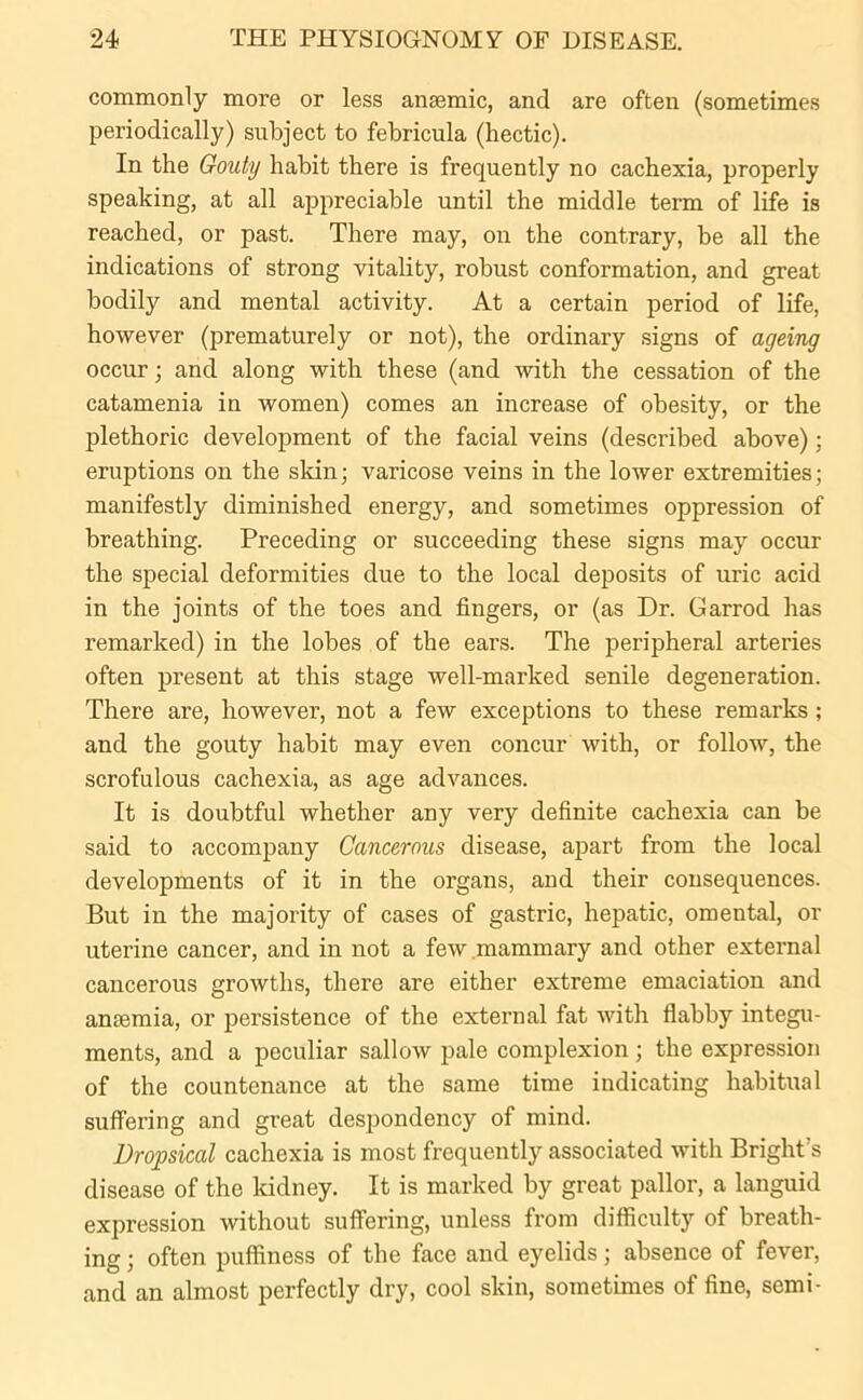 commonly more or less anaemic, and are often (sometimes periodically) subject to febricula (hectic). In the Gouty habit there is frequently no cachexia, properly speaking, at all appreciable until the middle term of life is reached, or past. There may, on the contrary, be all the indications of strong vitality, robust conformation, and great bodily and mental activity. At a certain period of life, however (prematurely or not), the ordinary signs of ageing occur; and along with these (and with the cessation of the catamenia in women) comes an increase of obesity, or the plethoric development of the facial veins (described above); eruptions on the skin; varicose veins in the lower extremities; manifestly diminished energy, and sometimes oppression of breathing. Preceding or succeeding these signs may occur the special deformities due to the local deposits of uric acid in the joints of the toes and fingers, or (as Dr. Garrod has remarked) in the lobes of the ears. The peripheral arteries often present at this stage well-marked senile degeneration. There are, however, not a few exceptions to these remarks; and the gouty habit may even concur with, or follow, the scrofulous cachexia, as age advances. It is doubtful whether any very definite cachexia can be said to accompany Cancerous disease, apart from the local developments of it in the organs, and their consequences. But in the majority of cases of gastric, hepatic, omental, or uterine cancer, and in not a few mammary and other external cancerous growths, there are either extreme emaciation and anaemia, or persistence of the external fat with flabby integu- ments, and a peculiar sallow pale complexion; the expression of the countenance at the same time indicating habitual suffering and great despondency of mind. Dropsical cachexia is most frequently associated with Bright's disease of the kidney. It is marked by great pallor, a languid expression without suffering, unless from difficulty of breath- ing ; often puffiness of the face and eyelids; absence of fever, and an almost perfectly dry, cool skin, sometimes of fine, semi-