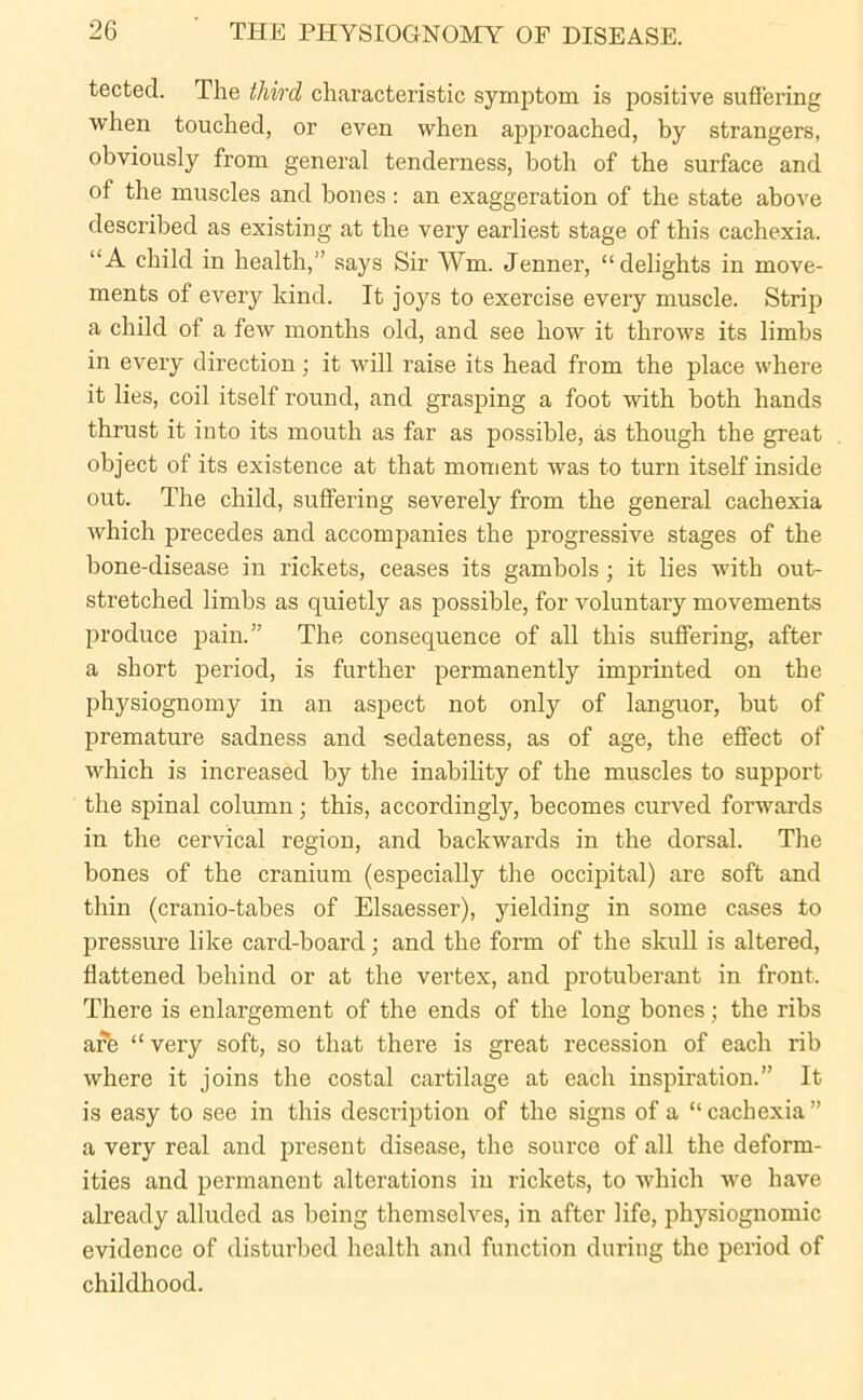 tected. The third characteristic symptom is positive suffering when touched, or even when approached, by strangers, obviously from general tenderness, both of the surface and of the muscles and bones : an exaggeration of the state above described as existing at the very earliest stage of this cachexia. “A child in health,” says Sir Wm. Jenner, “delights in move- ments of every kind. It joys to exercise every muscle. Strip a child of a few months old, and see how it throws its limbs in every direction; it will raise its head from the place where it lies, coil itself round, and grasping a foot with both hands thrust it into its mouth as far as possible, as though the great object of its existence at that moment was to turn itself inside out. The child, suffering severely from the general cachexia which precedes and accompanies the progressive stages of the bone-disease in rickets, ceases its gambols; it lies with out- stretched limbs as quietly as possible, for voluntary movements produce pain.” The consequence of all this suffering, after a short period, is further permanently imprinted on the physiognomy in an aspect not only of languor, but of premature sadness and sedateness, as of age, the effect of which is increased by the inability of the muscles to support the spinal column; this, accordingly, becomes curved forwards in the cervical region, and backwards in the dorsal. The bones of the cranium (especially the occipital) are soft and thin (cranio-tabes of Elsaesser), yielding in some cases to pressure like card-board; and the form of the skull is altered, flattened behind or at the vertex, and protuberant in front. There is enlargement of the ends of the long bones; the ribs are “very soft, so that there is great recession of each rib where it joins the costal cartilage at each inspiration.” It is easy to see in this description of the signs of a “ cachexia ” a very real and present disease, the source of all the deform- ities and permanent alterations in rickets, to which we have already alluded as being themselves, in after life, physiognomic evidence of disturbed health and function during the period of childhood.