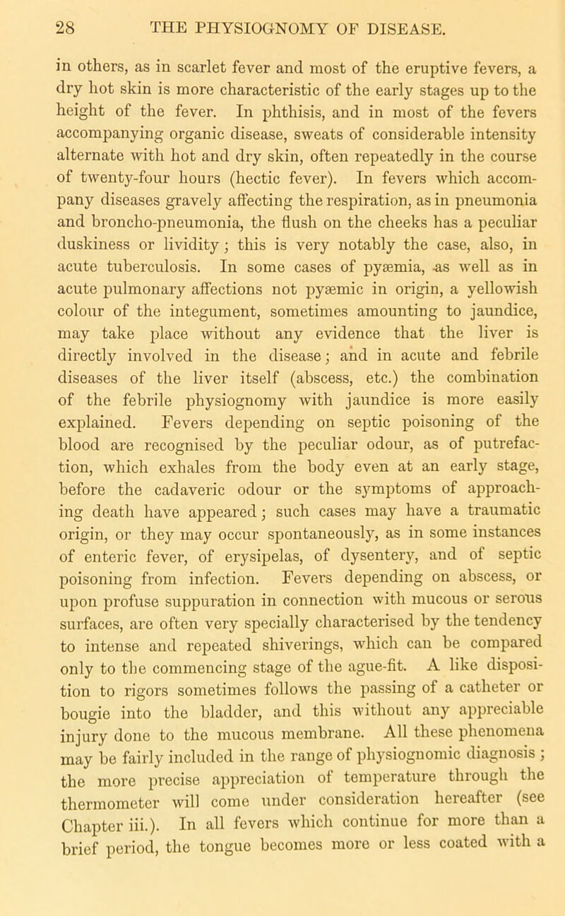 in others, as in scarlet fever and most of the eruptive fevers, a dry hot skin is more characteristic of the early stages up to the height of the fever. In phthisis, and in most of the fevers accompanying organic disease, sweats of considerable intensity alternate with hot and dry skin, often repeatedly in the course of twenty-four hours (hectic fever). In fevers which accom- pany diseases gravely affecting the respiration, as in pneumonia and broncho-pneumonia, the flush on the cheeks has a peculiar duskiness or lividity; this is very notably the case, also, in acute tuberculosis. In some cases of pyaemia, -as well as in acute pulmonary affections not pyaemic in origin, a yellowish colour of the integument, sometimes amounting to jaundice, may take place without any evidence that the liver is directly involved in the disease; and in acute and febrile diseases of the liver itself (abscess, etc.) the combination of the febrile physiognomy with jaundice is more easily explained. Fevers depending on septic poisoning of the blood are recognised by the peculiar odour, as of putrefac- tion, which exhales from the body even at an early stage, before the cadaveric odour or the symptoms of approach- ing death have appeared; such cases may have a traumatic origin, or they may occur spontaneously, as in some instances of enteric fever, of erysipelas, of dysentery, and of septic poisoning from infection. Fevers depending on abscess, or upon profuse suppuration in connection with mucous or serous surfaces, are often very specially characterised by the tendency to intense and repeated shiverings, which can be compared only to the commencing stage of the ague-fit. A like disposi- tion to rigors sometimes follows the passing of a catheter or bougie into the bladder, and this without any appreciable injury done to the mucous membrane. All these phenomena may be fairly included in the range of physiognomic diagnosis ; the more precise appreciation of temperature through the thermometer will come under consideration hereafter (see Chapter iii.). In all fevers which continue for more than a brief period, the tongue becomes more or less coated with a