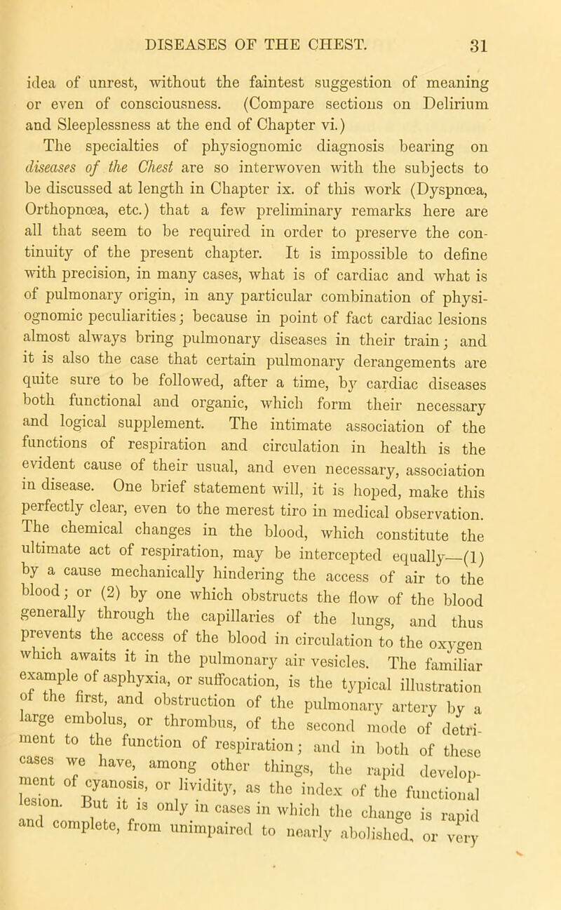 idea of unrest, without the faintest suggestion of meaning or even of consciousness. (Compare sections on Delirium and Sleeplessness at the end of Chapter vi.) The specialties of physiognomic diagnosis bearing on diseases of the Chest are so interwoven with the subjects to be discussed at length in Chapter ix. of this work (Dyspnoea, Orthopncea, etc.) that a few preliminary remarks here are all that seem to be required in order to preserve the con- tinuity of the present chapter. It is impossible to define with precision, in many cases, what is of cardiac and what is of pulmonary origin, in any particular combination of physi- ognomic peculiarities; because in point of fact cardiac lesions almost always bring pulmonary diseases in their train; and it is also the case that certain pulmonary derangements are quite sure to be followed, after a time, by cardiac diseases both functional and organic, which form their necessary and logical supplement. The intimate association of the functions of respiration and circulation in health is the evident cause of their usual, and even necessary, association in disease. One brief statement will, it is hoped, make this perfectly clear, even to the merest tiro in medical observation. The chemical changes in the blood, which constitute the ultimate act of respiration, may be intercepted equally (1) by a cause mechanically hindering the access of air to the blood; or (2) by one which obstructs the flow of the blood generally through the capillaries of the lungs, and thus prevents the access of the blood in circulation to the oxygen which awaits it in the pulmonary air vesicles. The familiar example °f asphyxia, or suffocation, is the typical illustration oi the first, and obstruction of the pulmonary artery by a large embolus, or thrombus, of the second mode of detri- ment to the function of respiration; and in both of these cases we have, among other things, the rapid develop- T2n ZTS’ aS thG index of functional es on. But it is only in cases in which the change is rapid and complete, from unimpaired to nearly abolished, or very