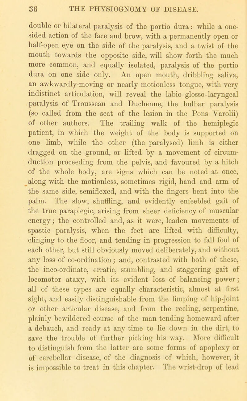 double or bilateral paralysis of the portio dura: while a one- sided action of the face and brow, with a permanently open or half-open eye on the side of the paralysis, and a twist of the mouth towards the opposite side, will show forth the much more common, and equally isolated, paralysis of the portio dura on one side only. An open mouth, dribbling saliva, an awkwardly-moving or nearly motionless tongue, with very indistinct articulation, will reveal the labio-glosso-laryngeal paralysis of Trousseau and Duchenne, the bulbar paralysis (so called from the seat of the lesion in the Pons Yarolii) of other authors. The trailing walk of the hemiplegic patient, in which the weight of the body is supported on one limb, while the other (the paralysed) limb is either dragged on the ground, or lifted by a movement of circum- duction proceeding from the pelvis, and favoured by a hitch of the whole body, are signs which can be noted at once, along with the motionless, sometimes rigid, hand and aim of the same side, semiflexed, and with the fingers bent into the palm. The slow, shuffling, and evidently enfeebled gait of the true paraplegic, arising from sheer deficiency of muscular energy; the controlled and, as it were, leaden movements of spastic paralysis, when the feet are lifted with difficulty, clinging to the floor, and tending in progression to fall foul of each other, but still obviously moved deliberately, and without any loss of co-ordination; and, contrasted with both of these, the inco-ordinate, erratic, stumbling, and staggering gait of locomotor ataxy, with its evident loss of balancing power; all of these types are equally characteristic, almost at first sight, and easily distinguishable from the limping of hip-joint or other articular disease, and from the reeling, serpentine, plainly bewildered course of the man tending homeward after a debauch, and ready at any time to lie down in the dirt, to save the trouble of further picking his way. More difficult to distinguish from the latter are some forms of apoplexy or of cerebellar disease, of the diagnosis of which, however, it is impossible to treat in this chapter. The wrist-drop of lead