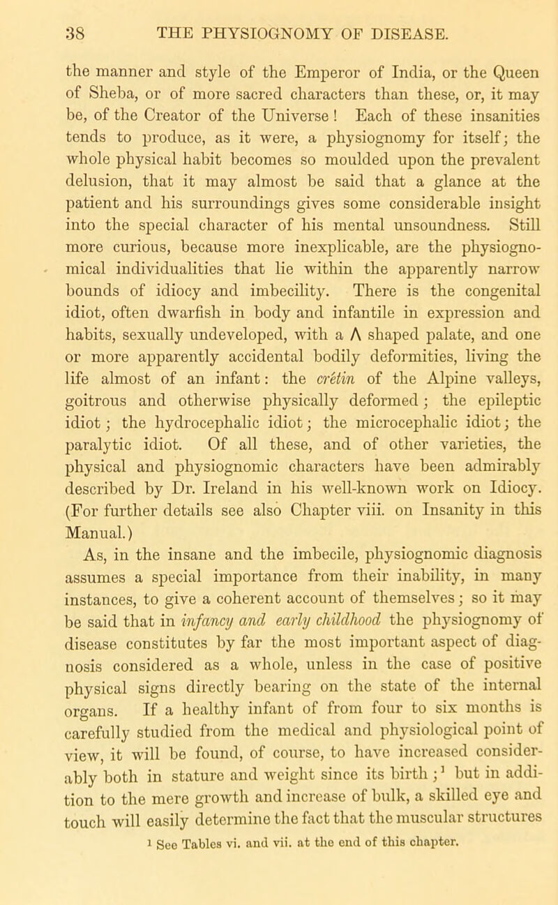 the manner and style of the Emperor of India, or the Queen of Sheba, or of more sacred characters than these, or, it may be, of the Creator of the Universe ! Each of these insanities tends to produce, as it were, a physiognomy for itself; the whole physical habit becomes so moulded upon the prevalent delusion, that it may almost be said that a glance at the patient and his surroundings gives some considerable insight into the special character of his mental unsoundness. Still more curious, because more inexplicable, are the physiogno- mical individualities that lie within the apparently narrow bounds of idiocy and imbecility. There is the congenital idiot, often dwarfish in body and infantile in expression and habits, sexually undeveloped, with a A shaped palate, and one or more apparently accidental bodily deformities, living the life almost of an infant: the cretin of the Alpine valleys, goitrous and otherwise physically deformed; the epileptic idiot; the hydrocephalic idiot; the microcephalic idiot; the paralytic idiot. Of all these, and of other varieties, the physical and physiognomic characters have been admirably described by Dr. Ireland in his well-known work on Idiocy. (For further details see also Chapter viii. on Insanity in this Manual.) As, in the insane and the imbecile, physiognomic diagnosis assumes a special importance from their inability, in many instances, to give a coherent account of themselves; so it may he said that in infancy and early childhood the physiognomy of disease constitutes by far the most important aspect of diag- nosis considered as a whole, unless in the case of positive physical signs directly bearing on the state of the internal organs. If a healthy infant of from four to six months is carefully studied from the medical and physiological point of view, it wdll be found, of course, to have increased consider- ably both in stature and weight since its birth ;1 hut in addi- tion to the mere growth and increase of hulk, a skilled eye and touch will easily determine the fact that the muscular structures 1 See Tables vi. and vii. at the end of this chapter.