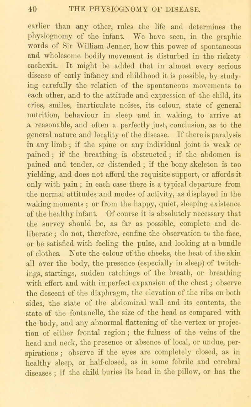 earlier than any other, rules the life and determines the physiognomy of the infant. We have seen, in the graphic words of Sir William Jenner, how this power of spontaneous and wholesome bodily movement is disturbed in the rickety cachexia. It might be added that in almost every serious disease of early infancy and childhood it is possible, by study- ing carefully the relation of the spontaneous movements to each other, and to the attitude and expression of the child, its cries, smiles, inarticulate noises, its colour, state of general nutrition, behaviour in sleep and in waking, to arrive at a reasonable, and often a perfectly just, conclusion, as to the general nature and locality of the disease. If there is paralysis in any limb; if the spine or any individual joint is weak or pained; if the breathing is obstructed; if the abdomen is pained and tender, or distended; if the bony skeleton is too yielding, and does not afford the requisite support, or affords it only with pain ; in each case there is a typical departure from the normal attitudes and modes of activity, as displayed in the waking moments ; or from the happy, quiet, sleeping existence of the healthy infant. Of course it is absolutely necessary that the survey should be, as far as possible, complete and de- liberate ; do not, therefore, confine the observation to the face, or be satisfied with feeling the pulse, and looking at a bundle of clothes. Note the colour of the cheeks, the heat of the skin all over the body, the presence (especially in sleep) of twitch- ings, startings, sudden catchings of the breath, or breathing with effort and with imperfect expansion of the chest; observe the descent of the diaphragm, the elevation of the ribs on both sides, the state of the abdominal wall and its contents, the state of the fontanelle, the size of the head as compared with the body, and any abnormal flattening of the vertex or projec- tion of either frontal region; the fulness of the veins of the head and neck, the presence or absence of local, or undue, per- spirations ; observe if the eyes are completely closed, as in healthy sleep, or half-closed, as in some febrile and cerebral diseases ; if the child buries its head in the pillow, or has the