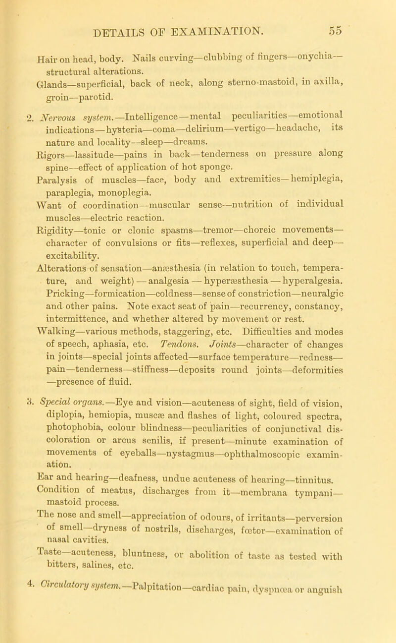 Hair on head, body. Nails curving—clubbing of lingers—onychia- structural alterations. Glands—superficial, back of neck, along sterno-mastoid, in axilla, groin—parotid. 2. Nervous system. —Intelligence—mental peculiarities—emotional indications — hysteria—coma—delirium—vertigo— headache, its nature and locality—sleep—dreams. Rigors—lassitude—pains in back—tenderness on pressure along spine—effect of application of hot sponge. Paralysis of muscles—face, body and extremities—hemiplegia, paraplegia, monoplegia. Want of coordination—muscular sense—nutrition of individual muscles—electric reaction. Rigidity—tonic or clonic spasms—tremor—choreic movements— character of convulsions or fits—reflexes, superficial and deep— excitability. Alterations of sensation—anaesthesia (in relation to touch, tempera- ture, and weight)—analgesia — hyperesthesia — hyperalgesia. Pricking—formication—coldness—sense of constriction—neuralgic and other pains. Note exact seat of pain—recurrency, constancy, intermittence, and whether altered by movement or rest. Walking—various methods, staggering, etc. Difficulties and modes of speech, aphasia, etc. Tendons. Joints—character of changes in joints—special joints affected—surface temperature—redness- pain—tenderness—stiffness—deposits round joints—deformities —presence of fluid. 3. Special organs.—Eye and vision—acuteness of sight, field of vision, diplopia, hemiopia, muscse and flashes of light, coloured spectra, photophobia, colour blindness—peculiarities of conjunctival dis- coloration or arcus senilis, if present—minute examination of movements of eyeballs—nystagmus—ophthalmoscopic examin- ation. Ear and hearing—deafness, undue acuteness of hearing—tinnitus. Condition of meatus, discharges from it—membrana tympani— mastoid process. The nose and smell appreciation of odours, of irritants—perversion of smell dryness of nostrils, discharges, fcetor—examination of nasal cavities. Taste—acuteness, bluntness, or abolition of taste as tested with bitters, salines, etc. 4. Circulatory system. Palpitation—cardiac pain, dyspnoea or anguish