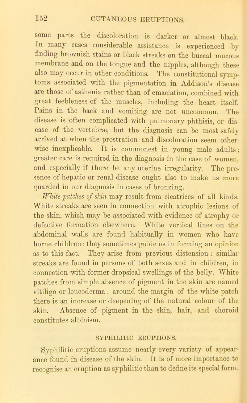 some parts the discoloration is darker or almost black. In many cases considerable assistance is experienced by finding brownish stains or black streaks on the buccal mucous membrane and on the tongue and the nipples, although these also may occur in other conditions. The constitutional symp- toms associated with the pigmentation in Addison’s disease are those of asthenia rather than of emaciation, combined with great feebleness of the muscles, including the heart itself. Pains in the back and vomiting are not uncommon. The disease is often complicated with pulmonary phthisis, or dis- ease of the vertebrae, but the diagnosis can be most safely arrived at when the prostration and discoloration seem other- wise inexplicable. It is commonest in young male adults; greater care is required in the diagnosis in the case of women, and especially if there be any uterine irregularity. The pre- sence of hepatic or renal disease ought also to make us more guarded in our diagnosis in cases of bronzing. White patches of slcin may result from cicatrices of all kinds. White streaks are seen in connection with atrophic lesions of the skin, which may be associated with evidence of atrophy or defective formation elsewhere. White vertical lines on the abdominal Avails are found habitually in women who have borne children: they sometimes guide us in forming an opinion as to this fact. They arise from previous distension : similar streaks are found in persons of both sexes and in children, in connection with former dropsical swellings of the belly. White patches from simple absence of pigment in the skin are named vitiligo or leucoderma: around the margin of the white patch there is an increase or deepening of the natural colour of the skin. Absence of pigment in the skin, hair, and choroid constitutes albinism. SYPHILITIC ERUPTIONS. Syphilitic eruptions assume nearly every variety of appear- ance found in disease of the skin. It is of more importance to recognise an eruption as syphilitic than to define its special form.