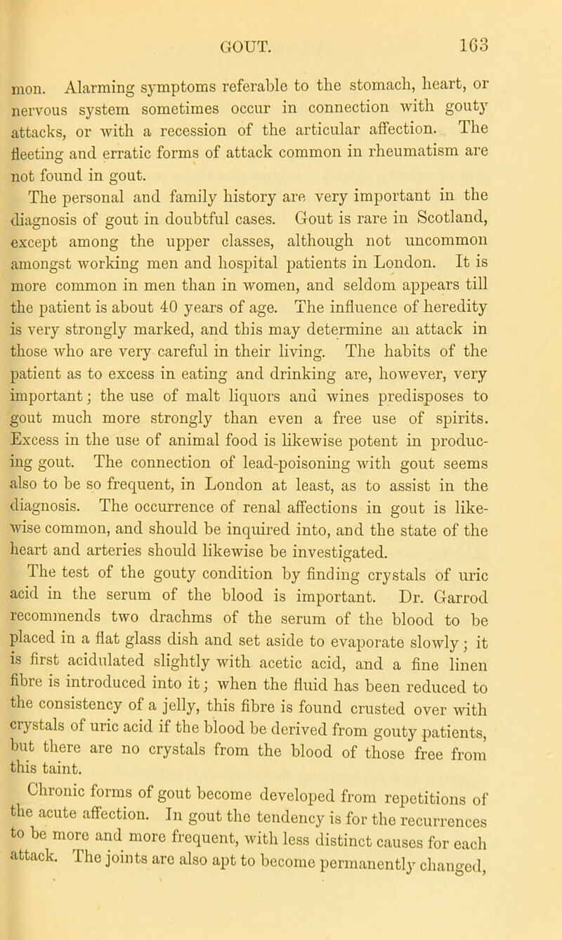 GOUT. 1G3 mon. Alarming symptoms referable to the stomach, heart, or nervous system sometimes occur in connection with gouty attacks, or with a recession of the articular affection. The fleeting and erratic forms of attack common in rheumatism are not found in gout. The personal and family history are very important in the diagnosis of gout in doubtful cases. Gout is rare in Scotland, except among the upper classes, although not uncommon amongst working men and hospital patients in London. It is more common in men than in women, and seldom appears till the patient is about 40 years of age. The influence of heredity is very strongly marked, and this may determine an attack in those who are very careful in their living. The habits of the patient as to excess in eating and drinking are, however, very important; the use of malt liquors and wines predisposes to gout much more strongly than even a free use of spirits. Excess in the use of animal food is likewise potent in produc- ing gout. The connection of lead-poisoning with gout seems also to be so frequent, in London at least, as to assist in the diagnosis. The occurrence of renal affections in gout is like- wise common, and should be inquired into, and the state of the heart and arteries should likewise be investigated. The test of the gouty condition by finding crystals of uric acid in the serum of the blood is important. Dr. Garrod recommends two drachms of the serum of the blood to be placed in a flat glass dish and set aside to evaporate slowly; it is first acidulated slightly with acetic acid, and a fine linen fibre is introduced into it j when the fluid has been reduced to the consistency of a jelly, this fibre is found crusted over with crystals of uric acid if the blood be derived from gouty patients, but there are no crystals from the blood of those free from this taint. Chronic forms of gout become developed from repetitions of the acute affection. In gout the tendency is for the recurrences to be more and more frequent, with less distinct causes for each attack. The joints are also apt to become permanently changed,