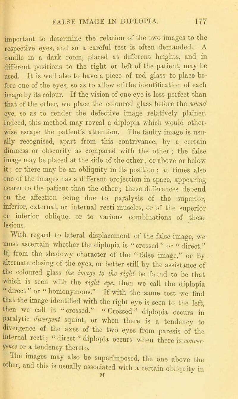 important to determine the relation of the two images to the respective eyes, and so a careful test is often demanded. A candle in a dark room, placed at different heights, and in different positions to the right or left of the patient, may be used. It is well also to have a piece of red glass to place be- fore one of the eyes, so as to allow of the identification of each image by its colour. If the vision of one eye is less perfect than that of the other, we place the coloured glass before the sound eye, so as to render the defective image relatively plainer. Indeed, this method may reveal a diplopia which would other- wise escape the patient’s attention. The faulty image is usu- ally recognised, apart from this contrivance, by a certain dimness or obscurity as compared with the other; the false image may be placed at the side of the other; or above or below it; or there may be an obliquity in its position; at times also one of the images has a different projection in space, appearing nearer to the patient than the other; these differences depend on the affection being due to paralysis of the superior, inferior, external, or internal recti muscles, or of the superior or inferior oblique, or to various combinations of these lesions. With regard to lateral displacement of the false image, we must ascertain whether the diplopia is “ crossed ” or “ direct.” If, from the shadowy character of the “ false image,” or by alternate closing of the eyes, or better still by the assistance of the coloured glass the image to the right be found to be that which is seen with the right eye, then we call the diplopia “ direct ” or “ homonymous.” If with the same test we find that the image identified with the right eye is seen to the left, then we call it “crossed.” “Crossed” diplopia occurs in paralytic divergent squint, or when there is a tendency to diveigence of the axes of the two eyes from paresis of the internal recti; “ direct ” diplopia occurs when there is conver- gence or a tendency thereto. The images may also be superimposed, the one above the other, and this is usually associated with a certain obliquity in M