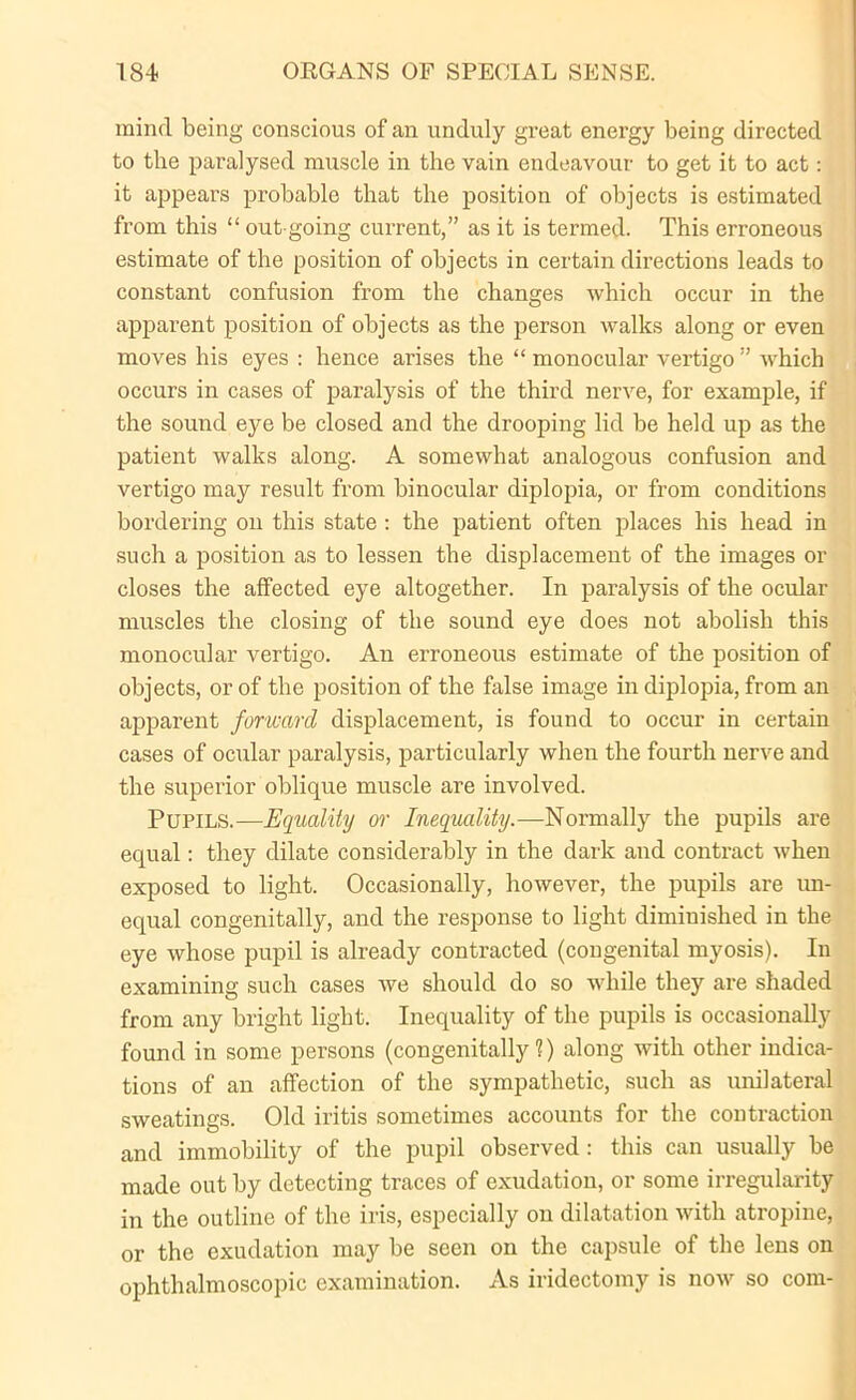 mind being conscious of an unduly great energy being directed to the paralysed muscle in the vain endeavour to get it to act: it appears probable that the position of objects is estimated from this “ out going current,” as it is termed. This erroneous estimate of the position of objects in certain directions leads to constant confusion from the changes which occur in the apparent position of objects as the person walks along or even moves his eyes : hence arises the “ monocular vertigo” which occurs in cases of paralysis of the third nerve, for example, if the sound eye be closed and the drooping lid be held up as the patient walks along. A somewhat analogous confusion and vertigo may result from binocular diplopia, or from conditions bordering on this state : the patient often places his head in such a position as to lessen the displacement of the images or closes the affected eye altogether. In paralysis of the ocular muscles the closing of the sound eye does not abolish this monocular vertigo. An erroneous estimate of the position of objects, or of the position of the false image in diplopia, from an apparent forward displacement, is found to occur in certain cases of ocular paralysis, particularly when the fourth nerve and the superior oblique muscle are involved. Pupils.—Equality or Inequality.—Normally the pupils are equal: they dilate considerably in the dark and contract when exposed to light. Occasionally, however, the pupils are un- equal congenitally, and the response to light diminished in the eye whose pupil is already contracted (congenital myosis). In examining such cases we should do so while they are shaded from any bright light. Inequality of the pupils is occasionally found in some persons (congenitally 1) along with other indica- tions of an affection of the sympathetic, such as unilateral sweatings. Old iritis sometimes accounts for the contraction and immobility of the pupil observed : this can usually be made out by detecting traces of exudation, or some irregularity in the outline of the iris, especially on dilatation with atropine, or the exudation may be seen on the capsule of the lens on ophthalmoscopic examination. As iridectomy is now so com-