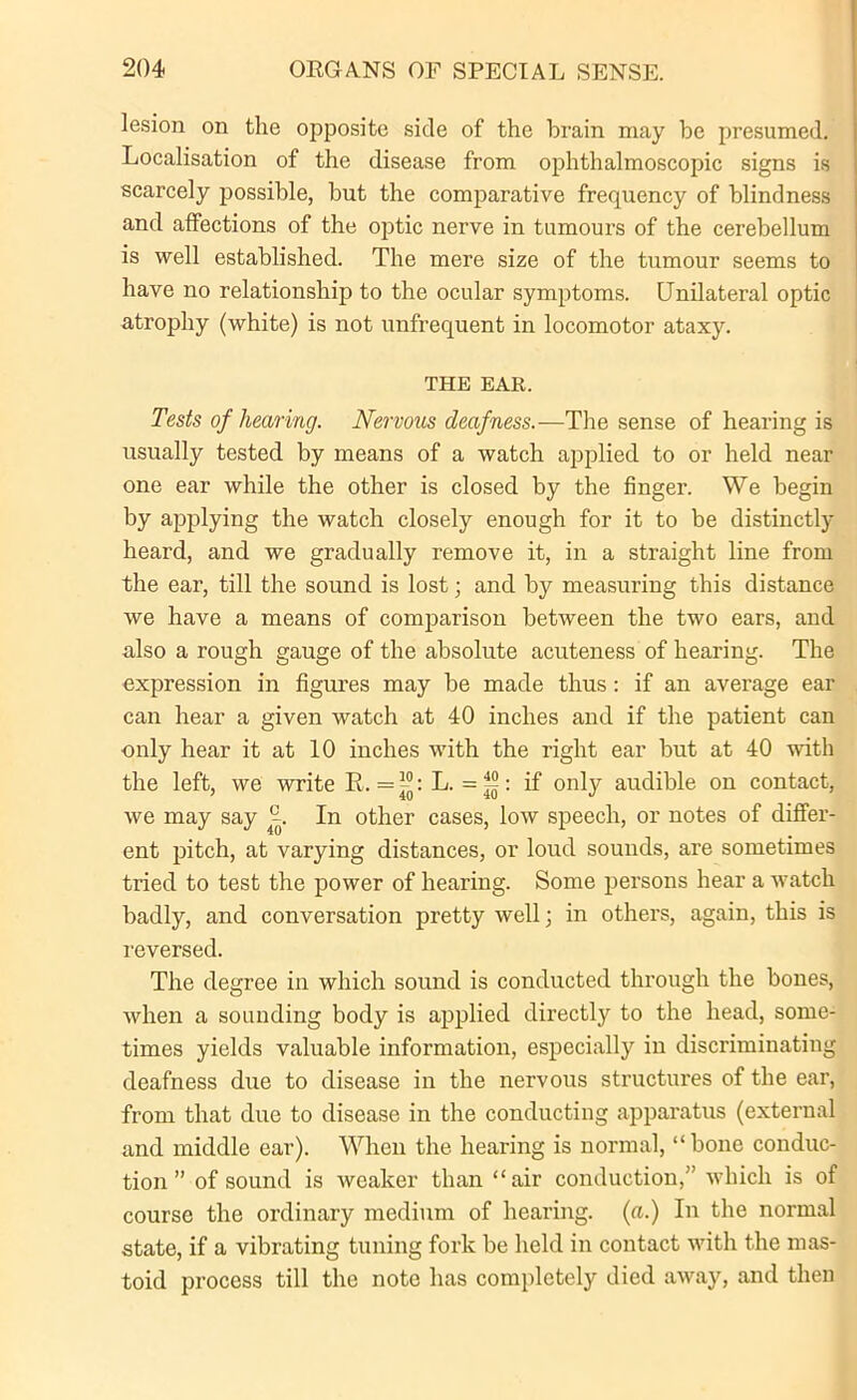 lesion on the opposite side of the brain may be presumed. Localisation of the disease from ophthalmoscopic signs is scarcely possible, but the comparative frequency of blindness and affections of the optic nerve in tumours of the cerebellum is well established. The mere size of the tumour seems to have no relationship to the ocular symptoms. Unilateral optic atrophy (white) is not unfrequent in locomotor ataxy. THE EAR. Tests of hearing. Nervous deafness.—The sense of hearing is usually tested by means of a watch applied to or held near one ear while the other is closed by the finger. We begin by applying the watch closely enough for it to be distinctly heard, and we gradually remove it, in a straight line from the ear, till the sound is lost; and by measuring this distance we have a means of comparison between the two ears, and also a rough gauge of the absolute acuteness of hearing. The expression in figures may be made thus: if an average ear can hear a given watch at 40 inches and if the patient can only hear it at 10 inches with the right ear but at 40 with the left, we write R,. = ™: L. = ~: if only audible on contact, we may say 4~. In other cases, low speech, or notes of differ- ent pitch, at varying distances, or loud sounds, are sometimes tried to test the power of hearing. Some persons hear a watch badly, and conversation pretty well; in others, again, this is reversed. The degree in which sound is conducted through the bones, when a sounding body is applied directly to the head, some- times yields valuable information, especially in discriminating deafness due to disease in the nervous structures of the ear, from that due to disease in the conducting apparatus (external and middle ear). When the hearing is normal, “ bone conduc- tion ” of sound is weaker than “air conduction,” which is of course the ordinary medium of hearing, (a.) In the normal state, if a vibrating tuning fork be held in contact with the mas- toid process till the note has completely died away, and then