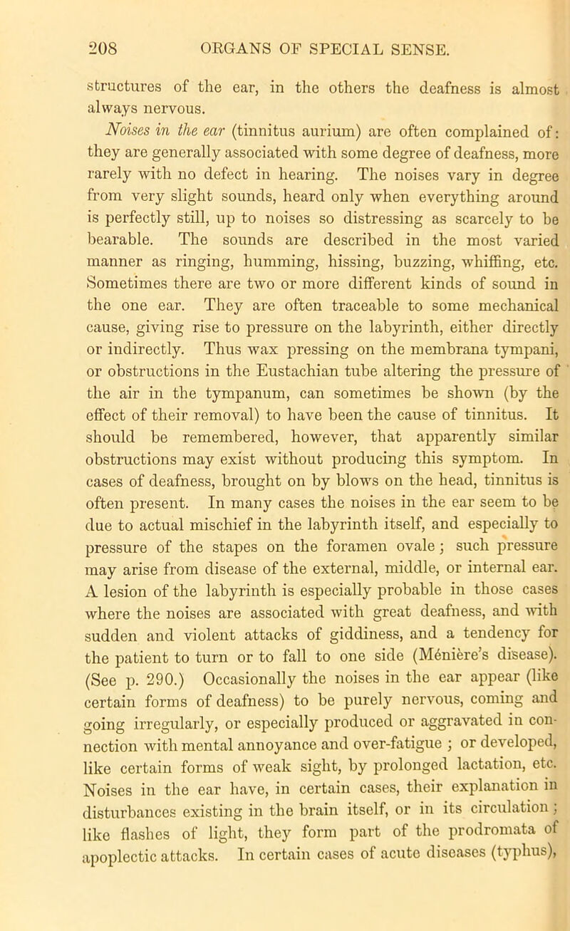 structures of the ear, in the others the deafness is almost always nervous. Noises in the ear (tinnitus aurium) are often complained of: they are generally associated with some degree of deafness, more rarely with no defect in hearing. The noises vary in degree from very slight sounds, heard only when everything around is perfectly still, up to noises so distressing as scarcely to be bearable. The sounds are described in the most varied manner as ringing, humming, hissing, buzzing, whiffing, etc. Sometimes there are two or more different kinds of sound in the one ear. They are often traceable to some mechanical cause, giving rise to pressure on the labyrinth, either directly or indirectly. Thus wax pressing on the membrana tympani, or obstructions in the Eustachian tube altering the pressure of the air in the tympanum, can sometimes be shown (by the effect of their removal) to have been the cause of tinnitus. It should be remembered, however, that apparently similar obstructions may exist without producing this symptom. In cases of deafness, brought on by blows on the head, tinnitus is often present. In many cases the noises in the ear seem to be due to actual mischief in the labyrinth itself, and especially to pressure of the stapes on the foramen ovale; such pressure may arise from disease of the external, middle, or internal ear. A lesion of the labyrinth is especially probable in those cases where the noises are associated with great deafness, and with sudden and violent attacks of giddiness, and a tendency for the patient to turn or to fall to one side (Meniere’s disease). (See p. 290.) Occasionally the noises in the ear appear (like certain forms of deafness) to be purely nervous, coming and going irregularly, or especially produced or aggravated in con- nection with mental annoyance and over-fatigue ; or developed, like certain forms of weak sight, by prolonged lactation, etc. Noises in the ear have, in certain cases, their explanation in disturbances existing in the brain itself, or in its circulation; like flashes of light, they form part of the prodromata of apoplectic attacks. In certain cases of acute diseases (typhus),