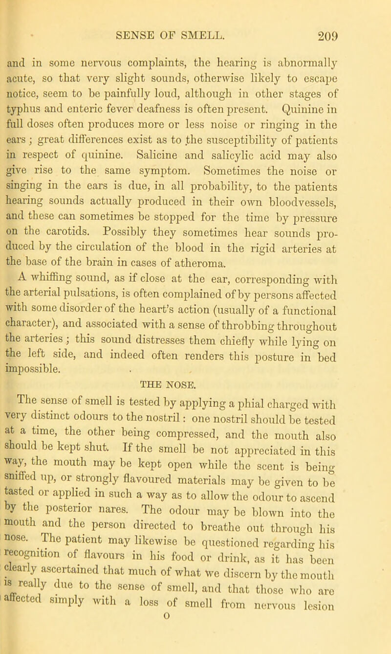 and in some nervous complaints, the hearing is abnormally acute, so that very slight sounds, otherwise likely to escape notice, seem to be painfully loud, although in other stages of typhus and enteric fever deafness is often present. Quinine in full doses often produces more or less noise or ringing in the ears ; great differences exist as to the susceptibility of patients in respect of quinine. Salicine and salicylic acid may also give rise to the same symptom. Sometimes the noise or singing in the ears is due, in all probability, to the patients hearing sounds actually produced in their own bloodvessels, and these can sometimes be stopped for the time by pressure on the carotids. Possibly they sometimes hear sounds pro- duced by the circulation of the blood in the rigid arteries at the base of the brain in cases of atheroma. A whiffing sound, as if close at the ear, corresponding with the arterial pulsations, is often complained of by persons affected with some disorder of the heart’s action (usually of a functional character), and associated with a sense of throbbing throughout the arteries; this sound distresses them chiefly while lying on the left side, and indeed often renders this posture in bed impossible. THE NOSE. The sense of smell is tested by applying a phial charged with very distinct odours to the nostril: one nostril should be tested at a time, the other being compressed, and the mouth also should be kept shut. If the smell be not appreciated in this way, the mouth may be kept open while the scent is being sniffed up, or strongly flavoured materials may be given to be tasted or applied in such a way as to allow the odour to ascend by the posterior nares. The odour may be blown into the mouth and the person directed to breathe out through his nose. The patient may likewise be questioned regarding his recognition of flavours in his food or drink, as it has been dearly ascertained that much of what \ve discern by the mouth is really due to the sense of smell, and that those who are ectec simply with a loss of smell from nervous lesion