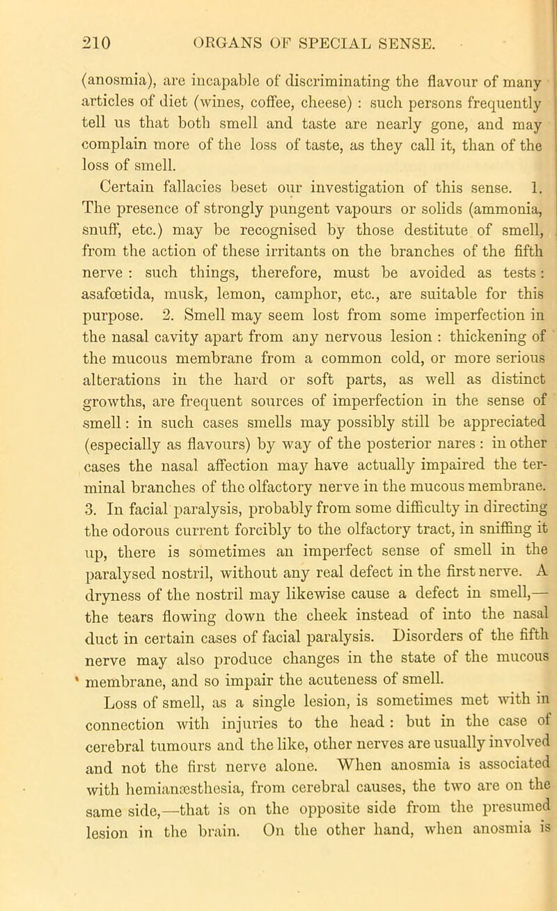 (anosmia), are incapable of discriminating the flavour of many articles of diet (wines, coffee, cheese) : such persons frequently tell us that both smell and taste are nearly gone, and may complain more of the loss of taste, as they call it, than of the loss of smell. Certain fallacies beset our investigation of this sense. 1. The presence of strongly pungent vapours or solids (ammonia, snuff, etc.) may be recognised by those destitute of smell, from the action of these irritants on the branches of the fifth nerve : such things, therefore, must be avoided as tests: asafoetida, musk, lemon, camphor, etc., are suitable for this purpose. 2. Smell may seem lost from some imperfection in the nasal cavity apart from any nervous lesion : thickening of the mucous membrane from a common cold, or more serious alterations in the hard or soft parts, as well as distinct growths, are frequent sources of imperfection in the sense of smell: in such cases smells may possibly still be appreciated (especially as flavours) by way of the posterior nares : in other cases the nasal affection may have actually impaired the ter- minal branches of the olfactory nerve in the mucous membrane. 3. In facial paralysis, probably from some difficulty in directing the odorous current forcibly to the olfactory tract, in sniffing it up, there is sometimes an imperfect sense of smell in the paralysed nostril, without any real defect in the first nerve. A dryness of the nostril may likewise cause a defect in smell,— the tears flowing down the cheek instead of into the nasal duct in certain cases of facial paralysis. Disorders of the fifth nerve may also produce changes in the state of the mucous * membrane, and so impair the acuteness of smell. Loss of smell, as a single lesion, is sometimes met with in connection with injuries to the head : but in the case of cerebral tumours and the like, other nerves are usually involved and not the first nerve alone. When anosmia is associated with hemiancesthesia, from cerebral causes, the two are on the same side,—that is on the opposite side from the presumed lesion in the brain. On the other hand, when anosmia is