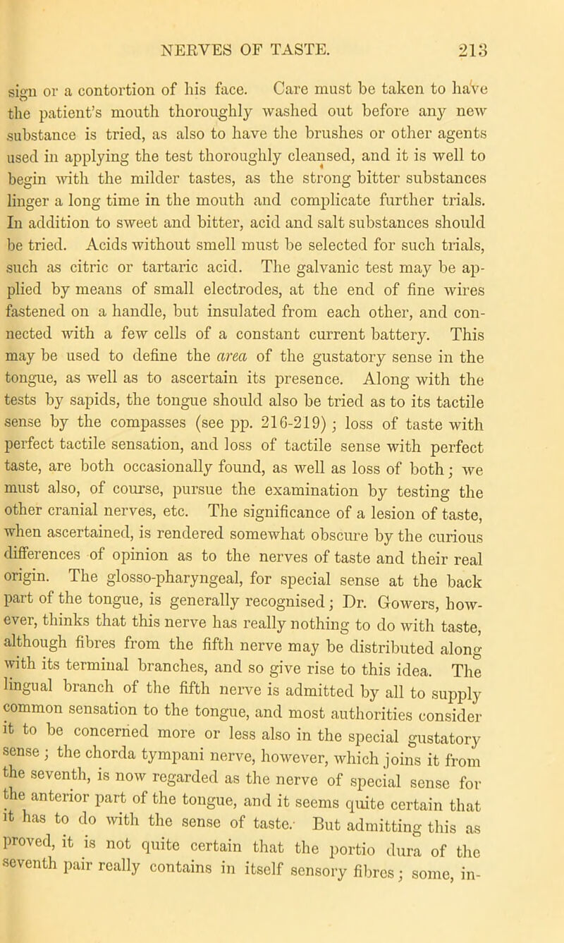 sign or a contortion of liis face. Care must be taken to have the patient’s mouth thoroughly washed out before any new substance is tried, as also to have the brushes or other agents used in applying the test thoroughly cleansed, and it is well to begin with the milder tastes, as the strong bitter substances linger a long time in the mouth and complicate further trials. In addition to sweet and bitter, acid and salt substances should be tried. Acids without smell must be selected for such trials, such as citric or tartaric acid. The galvanic test may be ap- plied by means of small electrodes, at the end of fine wires fastened on a handle, but insulated from each other, and con- nected with a few cells of a constant current battery. This may be used to define the area of the gustatory sense in the tongue, as well as to ascertain its presence. Along with the tests by sapids, the tongue should also be tried as to its tactile sense by the compasses (see pp. 210-219); loss of taste with perfect tactile sensation, and loss of tactile sense with perfect taste, are both occasionally found, as well as loss of both; we must also, of course, pursue the examination by testing the other cranial nerves, etc. The significance of a lesion of taste, when ascertained, is rendered somewhat obscure by the curious differences of opinion as to the nerves of taste and their real origin. The glosso-pharyngeal, for special sense at the back part of the tongue, is generally recognised; Dr. Gowers, how- ever, thinks that this nerve has really nothing to do with taste, although fibres from the fifth nerve may be distributed along with its terminal branches, and so give rise to this idea. The lingual branch of the fifth nerve is admitted by all to supply common sensation to the tongue, and most authorities consider it to be concerned more or less also in the special gustatory sense ; the chorda tympani nerve, however, which joins it from the seventh, is now regarded as the nerve of special sense for the anterior part of the tongue, and it seems quite certain that it has to do with the sense of taste.- But admitting this as proved, it is not quite certain that the portio dura of the seventh pair really contains in itself sensory fibres; some, in-