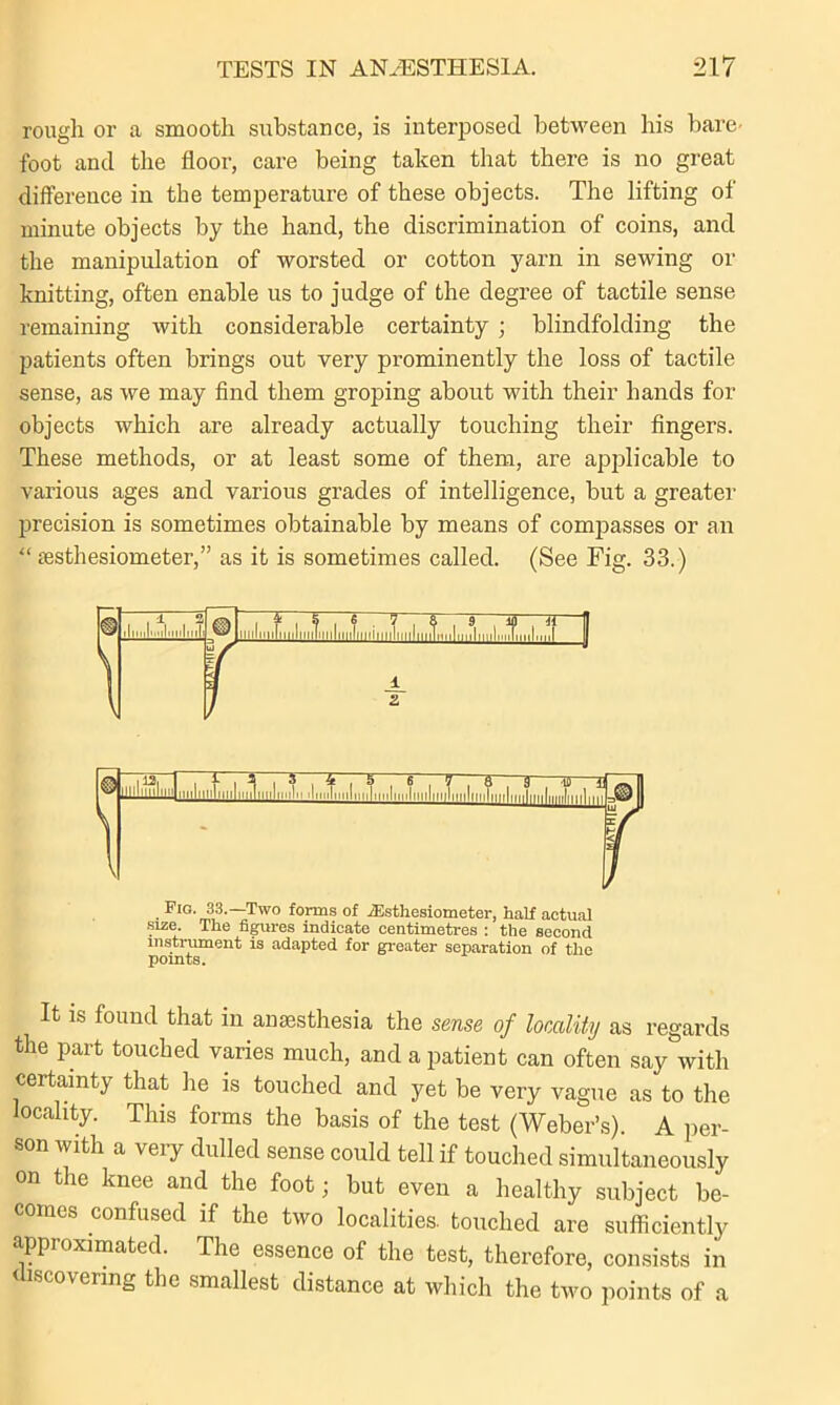 rough or a smooth substance, is interposed between his bare- foot and the floor, care being taken that there is no great difference in the temperature of these objects. The lifting of minute objects by the hand, the discrimination of coins, and the manipulation of worsted or cotton yarn in sewing or knitting, often enable us to judge of the degree of tactile sense remaining with considerable certainty ; blindfolding the patients often brings out very prominently the loss of tactile sense, as we may find them groping about with their hands for objects which are already actually touching their fingers. These methods, or at least some of them, are applicable to various ages and various grades of intelligence, but a greater precision is sometimes obtainable by means of compasses or an “ sesthesiometer,” as it is sometimes called. (See Fig. 33.) It is found that in anaesthesia the sense of locality as regards the part touched varies much, and a patient can often say with certainty that he is touched and yet be very vague as to the locality. This forms the basis of the test (Weber’s). A per- son with a veiy dulled sense could tell if touched simultaneously on the knee and the foot; but even a healthy subject be- comes confused if the two localities, touched are sufficiently approximated. The essence of the test, therefore, consists in scovermg the smallest distance at which the two points of a . Fl°- 33.—Two forms of iEsthesiometer, half actual size. The figures indicate centimetres : the second instrument is adapted for greater separation of the TimriTo points.