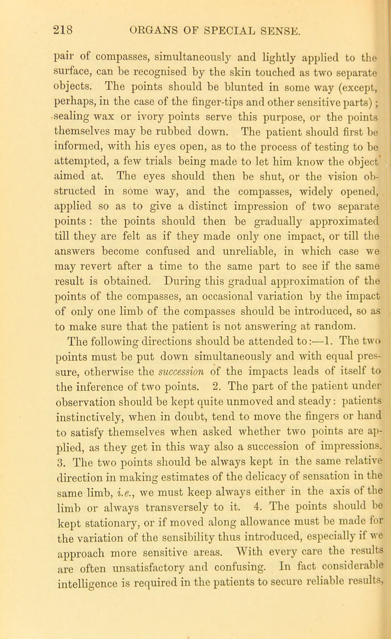 pair of compasses, simultaneously and lightly applied to the surface, can be recognised by the skin touched as two separate objects. The points should be blunted in some way (except, perhaps, in the case of the finger-tips and other sensitive parts); sealing wax or ivory points serve this purpose, or the points themselves may be rubbed down. The patient should first be informed, with his eyes open, as to the process of testing to be attempted, a few trials being made to let him know the object’ aimed at. The eyes should then be shut, or the vision ob- structed in some way, and the compasses, widely opened, applied so as to give a distinct impression of two separate points : the points should then be gradually approximated till they are felt as if they made only one impact, or till the answers become confused and unreliable, in which case we may revert after a time to the same part to see if the same result is obtained. During this gradual approximation of the points of the compasses, an occasional variation by the impact of only one limb of the compasses should be introduced, so as to make sure that the patient is not answering at random. The following directions should be attended to:—1. The two points must be put down simultaneously and with equal pres- sure, otherwise the succession of the impacts leads of itself to the inference of two points. 2. The part of the patient under observation should be kept quite unmoved and steady: patients instinctively, when in doubt, tend to move the fingers or hand to satisfy themselves when asked whether two points are ap- plied, as they get in this way also a succession of impressions. 3. The two points should be always kept in the same relative direction in making estimates of the delicacy of sensation in the same limb, i.e., we must keep always either in the axis of the limb or always transversely to it. 4. The points should be kept stationary, or if moved along allowance must be made tor the variation of the sensibility thus introduced, especially if we approach more sensitive areas. With every care the results are often unsatisfactory and confusing. In fact considerable intelligence is required in the patients to secure reliable results,