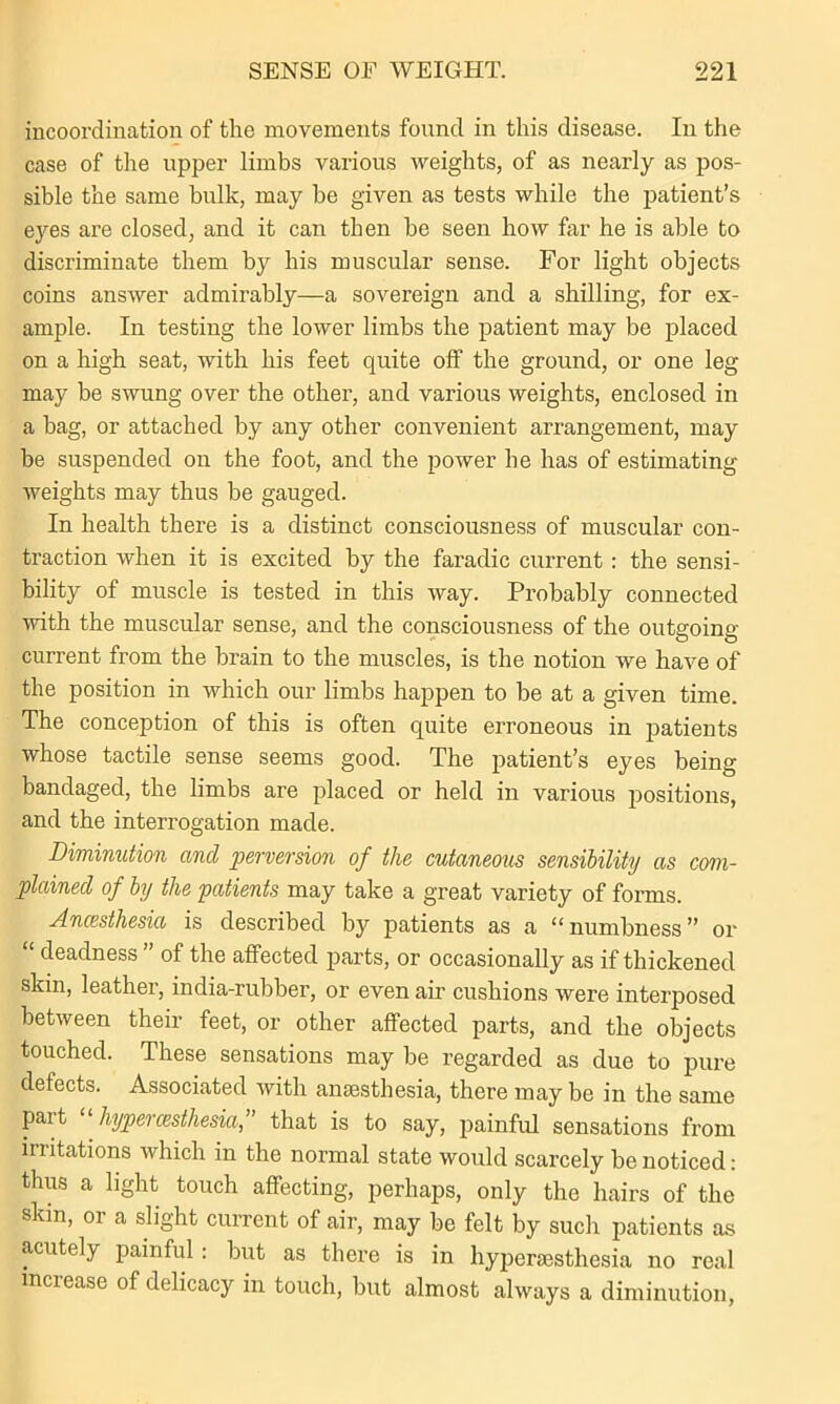 incoordination of the movements found in this disease. In the case of the upper limbs various weights, of as nearly as pos- sible the same bulk, may be given as tests while the patient’s ej'es are closed, and it can then be seen how far he is able to discriminate them by his muscular sense. For light objects coins answer admirably—a sovereign and a shilling, for ex- ample. In testing the lower limbs the patient may be placed on a high seat, with his feet quite off the ground, or one leg may be swung over the other, and various weights, enclosed in a bag, or attached by any other convenient arrangement, may be suspended on the foot, and the power he has of estimating weights may thus be gauged. In health there is a distinct consciousness of muscular con- traction when it is excited by the faradic current : the sensi- bility of muscle is tested in this way. Probably connected with the muscular sense, and the consciousness of the outgoing- current from the brain to the muscles, is the notion we have of the position in which our limbs happen to be at a given time. The conception of this is often quite erroneous in patients whose tactile sense seems good. The patient’s eyes being bandaged, the limbs are placed or held in various positions, and the interrogation made. Diminution and perversion of the cutaneous sensibility as com- plained of by the patients may take a great variety of forms. Ancesthesia is described by patients as a “numbness” or “ deadness ” of the affected parts, or occasionally as if thickened skin, leather, india-rubber, or even air cushions were interposed between their feet, or other affected parts, and the objects touched. These sensations may be regarded as due to pure defects. Associated with anaesthesia, there may be in the same pait hypei cesthesia, that is to say, painful sensations from irritations which in the normal state would scarcely be noticed: thus a light touch affecting, perhaps, only the hairs of the skin, or a slight current of air, may be felt by such patients as acutely painful: but as there is in hyperaesthesia no real increase of delicacy in touch, but almost always a diminution,