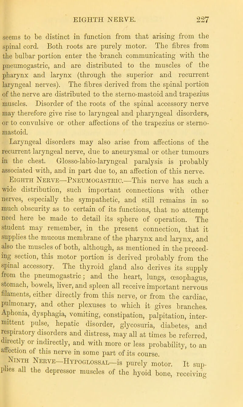 seems to be distinct in function from that arising from the spinal cord. Both roots are purely motor. The fibres from the bulbar portion enter the -branch communicating with the pneumogastric, and are distributed to the muscles of the pharynx and larynx (through the superior and recurrent laryngeal nerves). The fibres derived from the spinal portion of the nerve are distributed to the sterno-mastoid and trapezius muscles. Disorder of the roots of the spinal accessory nerve may therefore give rise to laryngeal and pharyngeal disorders, or to convulsive or other affections of the trapezius or sterno- mastoid. Laryngeal disorders may also arise from affections of the recurrent laryngeal nerve, due to aneurysmal or other tumours in the chest. Glosso-labio-laryngeal paralysis is probably associated with, and in part due to, an affection of this nerve. Eighth Nerve—Pneumogastric.—This nerve has such a wide distribution, such important connections with other nerves, especially the sympathetic, and still remains in so much obscurity as to certain of its functions, that no attempt need here be made to detail its sphere of operation. The student may remember, in the present connection, that it supplies the mucous membrane of the pharynx and larynx, and also the muscles of both, although, as mentioned in the preced- ing section, this motor portion is derived probably from the spinal accessory. The thyroid gland also derives its supply from the pneumogastric; and the heart, lungs, oesophagus, stomach, bowels, liver, and spleen all receive important nervous filaments, either directly from this nerve, or from the cardiac, pulmonary, and other plexuses to which it gives branches. Aphonia, dysphagia, vomiting, constipation, palpitation, inter- mittent pulse, hepatic disorder, glycosuria, diabetes, and respiratory disorders and distress, may all at times be referred, directly or indirectly, and with more or less probability, to an affection of this nerve in some part of .its course. Ninth Nerve—Hypoglossal—is purely motor. It sup- plies all the depressor muscles of the hyoid bone, receiving