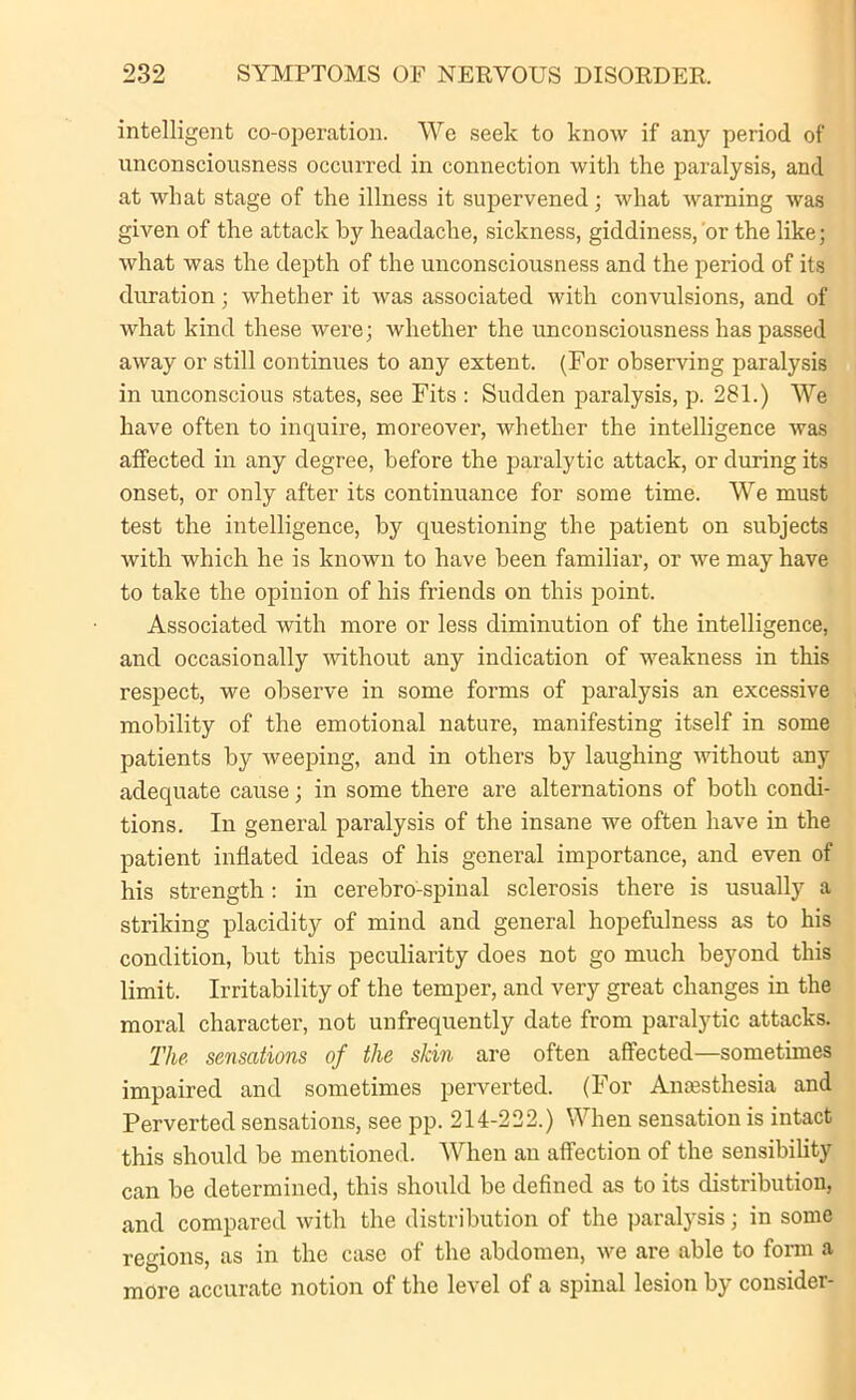 intelligent co-operation. We seek to know if any period of unconsciousness occurred in connection with the paralysis, and at what stage of the illness it supervened; what warning was given of the attack by headache, sickness, giddiness, or the like; what was the depth of the unconsciousness and the period of its duration; whether it was associated with convulsions, and of what kind these were; whether the unconsciousness has passed away or still continues to any extent. (For observing paralysis in unconscious states, see Fits : Sudden paralysis, p. 281.) We have often to inquire, moreover, whether the intelligence was affected in any degree, before the paralytic attack, or during its onset, or only after its continuance for some time. We must test the intelligence, by questioning the patient on subjects with which he is known to have been familiar, or we may have to take the opinion of his friends on this point. Associated with more or less diminution of the intelligence, and occasionally -without any indication of weakness in this respect, we observe in some forms of paralysis an excessive mobility of the emotional nature, manifesting itself in some patients by weeping, and in others by laughing without any adequate cause; in some there are alternations of both condi- tions. In general paralysis of the insane we often have in the patient inflated ideas of his general importance, and even of his strength: in cerebro-spinal sclerosis there is usually a striking placidity of mind and general hopefulness as to his condition, but this peculiarity does not go much beyond this limit. Irritability of the temper, and very great changes in the moral character, not unfrequently date from paralytic attacks. The sensations of the skin are often affected—sometimes impaired and sometimes perverted. (For Anaesthesia and Perverted sensations, see pp. 214-222.) When sensation is intact this should be mentioned. When an affection of the sensibility can be determined, this should be defined as to its distribution, and compared with the distribution of the paralysis; in some regions, as in the case of the abdomen, we are able to form a more accurate notion of the level of a spinal lesion by consider-