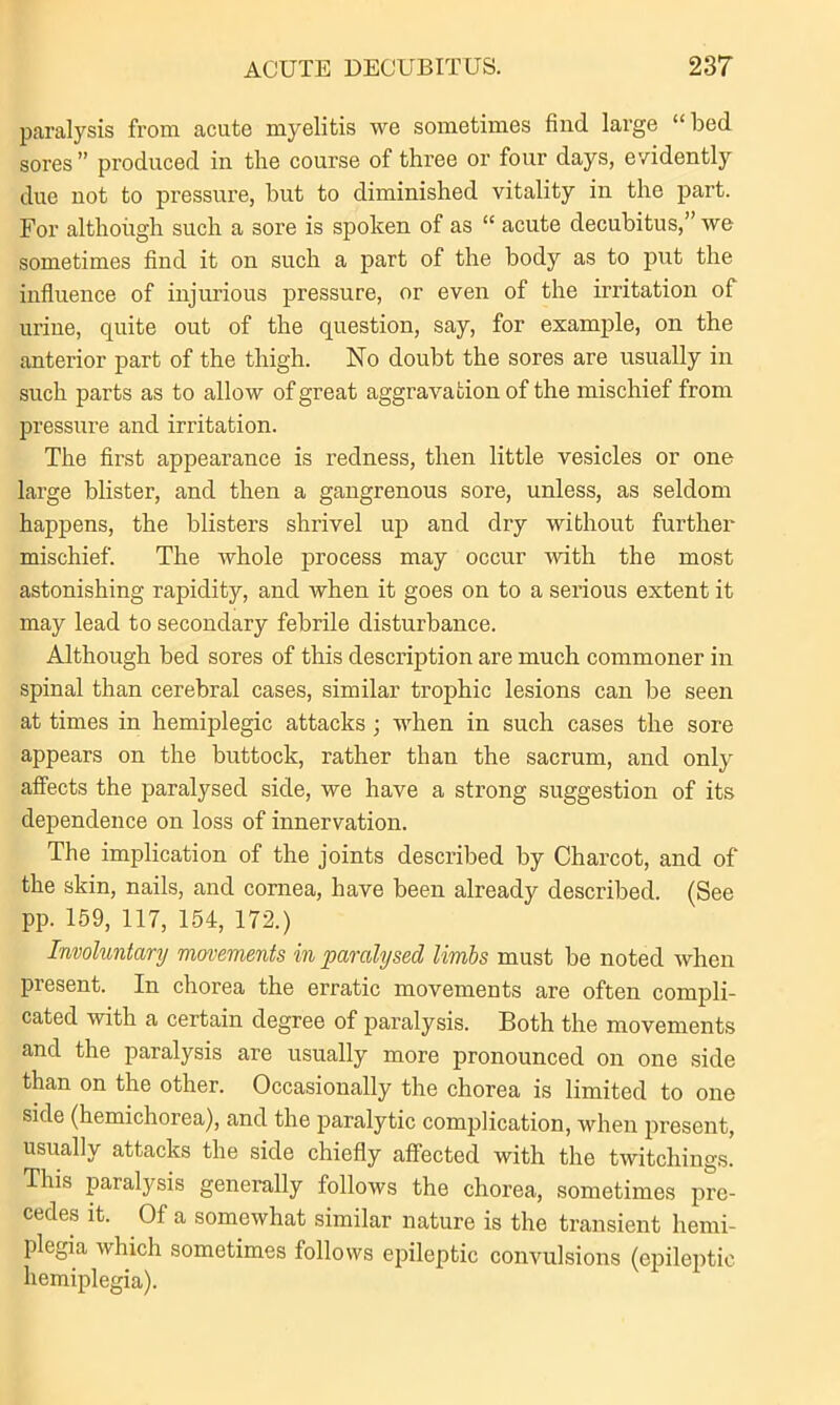 paralysis from acute myelitis we sometimes find large “bed sores ” produced in the course of three or four days, evidently due not to pressure, hut to diminished vitality in the part. For although such a sore is spoken of as “ acute decubitus,” we sometimes find it on such a part of the body as to put the influence of injurious pressure, or even of the irritation of urine, quite out of the question, say, for example, on the anterior part of the thigh. No doubt the sores are usually in such parts as to allow of great aggravation of the mischief from pressure and irritation. The first appearance is redness, then little vesicles or one large blister, and then a gangrenous sore, unless, as seldom happens, the blisters shrivel up and dry without further mischief. The whole process may occur with the most astonishing rapidity, and when it goes on to a serious extent it may lead to secondary febrile disturbance. Although bed sores of this description are much commoner in spinal than cerebral cases, similar trophic lesions can be seen at times in hemiplegic attacks ; when in such cases the sore appears on the buttock, rather than the sacrum, and only affects the paralysed side, we have a strong suggestion of its dependence on loss of innervation. The implication of the joints described by Charcot, and of the skin, nails, and cornea, have been already described. (See pp. 159, 117, 154, 172.) Involuntary movements in paralysed limbs must be noted when present. In chorea the erratic movements are often compli- cated with a certain degree of paralysis. Both the movements and the paralysis are usually more pronounced on one side than on the other. Occasionally the chorea is limited to one side (hemichorea), and the paralytic complication, when present, usually attacks the side chiefly affected with the twitchings. This paralysis generally follows the chorea, sometimes pre- cedes it. Of a somewhat similar nature is the transient hemi- plegia which sometimes follows epileptic convulsions (epileptic hemiplegia).