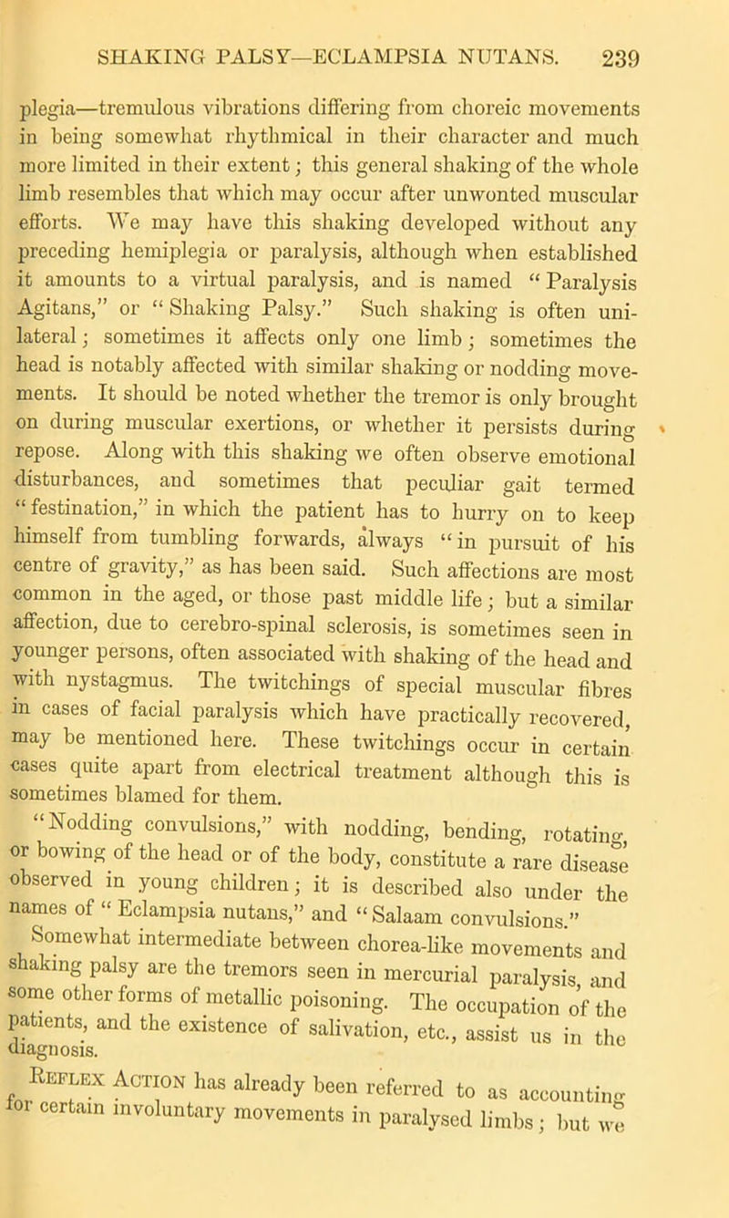 plegia—tremulous vibrations differing from choreic movements in being somewhat rhythmical in their character and much more limited in their extent; this general shaking of the whole limb resembles that which may occur after unwonted muscular efforts. We may have this shaking developed without any preceding hemiplegia or paralysis, although when established it amounts to a virtual paralysis, and is named “ Paralysis Agitans,” or “Shaking Palsy.” Such shaking is often uni- lateral ; sometimes it affects only one limb; sometimes the head is notably affected with similar shaking or nodding move- ments. It should be noted whether the tremor is only brought on during muscular exertions, or whether it persists during repose. Along with this shaking we often observe emotional disturbances, and sometimes that peculiar gait termed “ festination,” in which the patient has to hurry on to keep himself from tumbling forwards, always “in pursuit of his centre of gravity,” as has been said. Such affections are most common in the aged, or those past middle life; but a similar affection, due to cerebro-spinal sclerosis, is sometimes seen in younger persons, often associated with shaking of the head and with nystagmus. The twitchings of special muscular fibres m cases of facial paralysis which have practically recovered, may be mentioned here. These twitchings occur in certain cases quite apart from electrical treatment although this is sometimes blamed for them. “Nodding convulsions,” with nodding, bending, rotating or bowing of the head or of the body, constitute a rare diseas^e observed in young children; it is described also under the names of “ Eclampsia nutans,” and “Salaam convulsions ” Somewhat intermediate between chorea-like movements and shaking palsy are the tremors seen in mercurial paralysis and some other forms of metallic poisoning. The occupation of the patients, and the existence of salivation, etc., assist us in the diagnosis. REriEx Action has already been referred to as accounting certain involuntary movements in paralysed limbs; but we