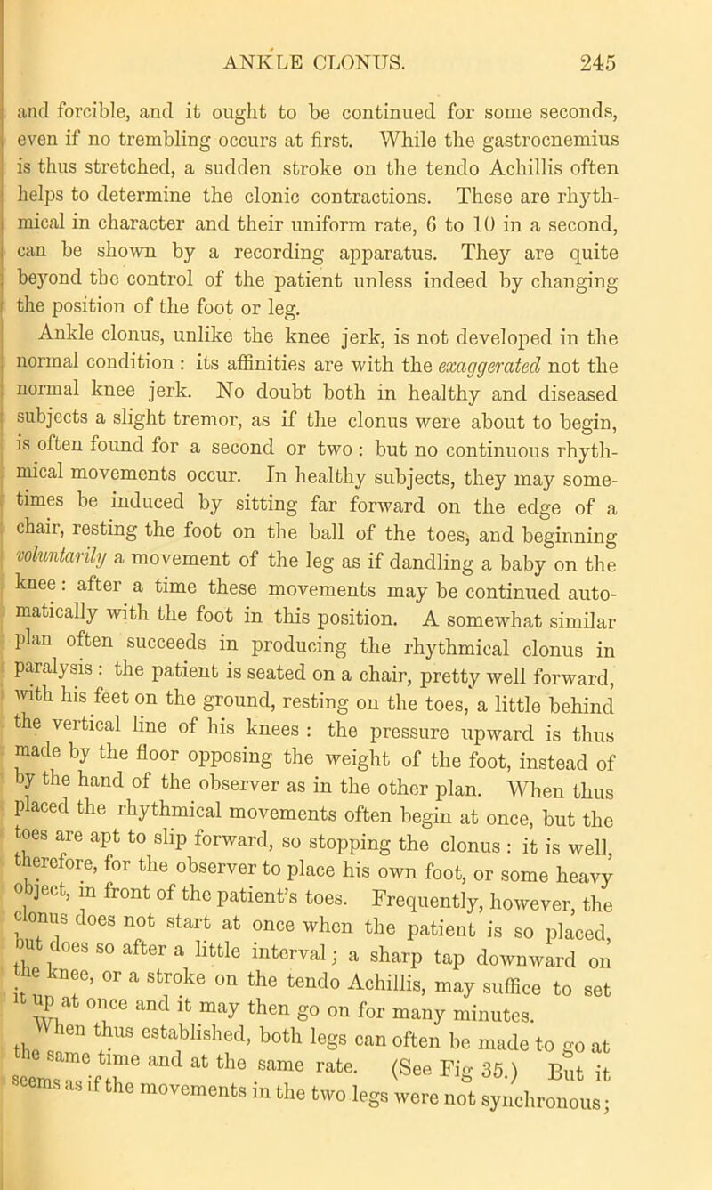 and forcible, and it ought to be continued for some seconds, even if no trembling occurs at first. While the gastrocnemius is thus stretched, a sudden stroke on the tendo Achillis often helps to determine the clonic contractions. These are rhyth- mical in character and their uniform rate, 6 to 10 in a second, can be shown by a recording apparatus. They are quite beyond the control of the patient unless indeed by changing the position of the foot or leg. Ankle clonus, unlike the knee jerk, is not developed in the normal condition : its affinities are with the exaggerated not the normal knee jerk. No doubt both in healthy and diseased subjects a slight tremor, as if the clonus were about to begin, is often found for a second or two : but no continuous rhyth- mical movements occur. In healthy subjects, they may some- times be induced by sitting far forward on the edge of a chair, resting the foot on the ball of the toes, and beginning voluntarily a movement of the leg as if dandling a baby on the knee: after a time these movements may be continued auto- matically with the foot in this position. A somewhat similar plan often succeeds in producing the rhythmical clonus in paralysis : the patient is seated on a chair, pretty well forward, with his feet on the ground, resting on the toes,'a little behind the vertical line of his knees : the pressure upward is thus made by the floor opposing the weight of the foot, instead of by the hand of the observer as in the other plan. When thus p aced the rhythmical movements often begin at once, but the toes are apt to slip forward, so stopping the clonus : it is well, therefore, for the observer to place his own foot, or some heavy object, m front of the patient’s toes. Frequently, however, the l °,n“S does not start at once when the patient is so placed, ou does so after a little interval; a sharp tap downward on e nee, or a stroke on the tendo Achillis, may suffice to set up at once and it may then go on for many minutes. When thus established, both legs can often be made to go at lrifr at tbe same rate- <s“ it S as .f the movements m the two legs were not synchronous;