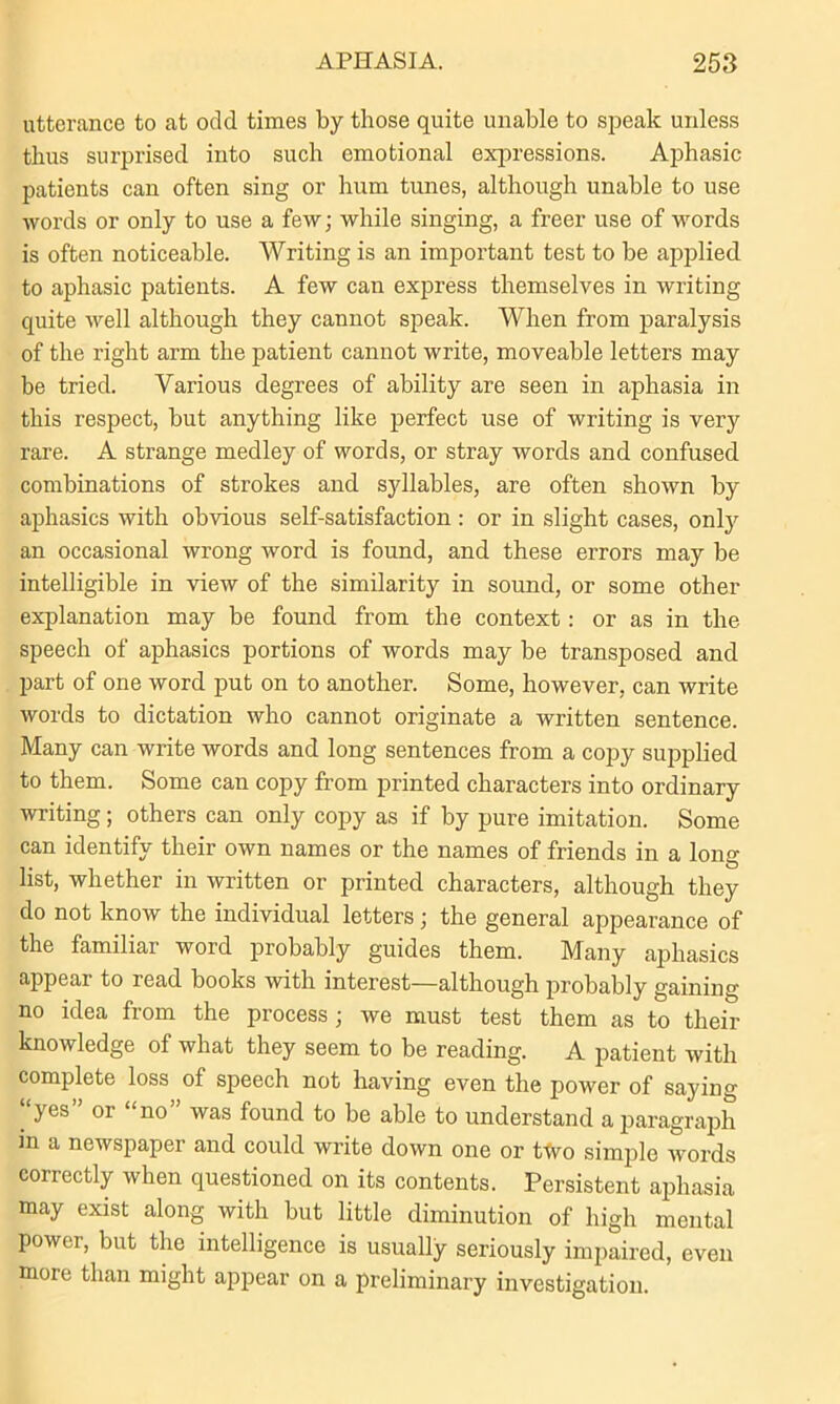 utterance to at odd times by those quite unable to speak unless thus surprised into such emotional expressions. Aphasic patients can often sing or hum tunes, although unable to use words or only to use a few; while singing, a freer use of words is often noticeable. Writing is an important test to be applied to aphasic patients. A few can express themselves in writing quite well although they cannot speak. When from paralysis of the right arm the patient cannot write, moveable letters may be tried. Various degrees of ability are seen in aphasia in this respect, but anything like perfect use of writing is very rare. A strange medley of words, or stray words and confused combinations of strokes and syllables, are often shown by aphasics with obvious self-satisfaction : or in slight cases, only an occasional wrong word is found, and these errors may be intelligible in view of the similarity in sound, or some other explanation may be found from the context : or as in the speech of aphasics portions of words may be transposed and part of one word put on to another. Some, however, can write words to dictation who cannot originate a written sentence. Many can write words and long sentences from a copy supplied to them. Some can copy from printed characters into ordinary writing; others can only copy as if by pure imitation. Some can identify their own names or the names of friends in a long list, whether in written or printed characters, although they do not know the individual letters; the general appearance of the familiar word probably guides them. Many aphasics appear to read books with interest—although probably gaining no idea from the process; we must test them as to their knowledge of what they seem to be reading. A patient with complete loss of speech not having even the power of saying ‘‘yes ’ or “no” was found to be able to understand a paragraph in a newspaper and could write down one or ttvo simple words correctly when questioned on its contents. Persistent aphasia may exist along with but little diminution of high mental power, but the intelligence is usually seriously impaired, even more than might appear on a preliminary investigation.