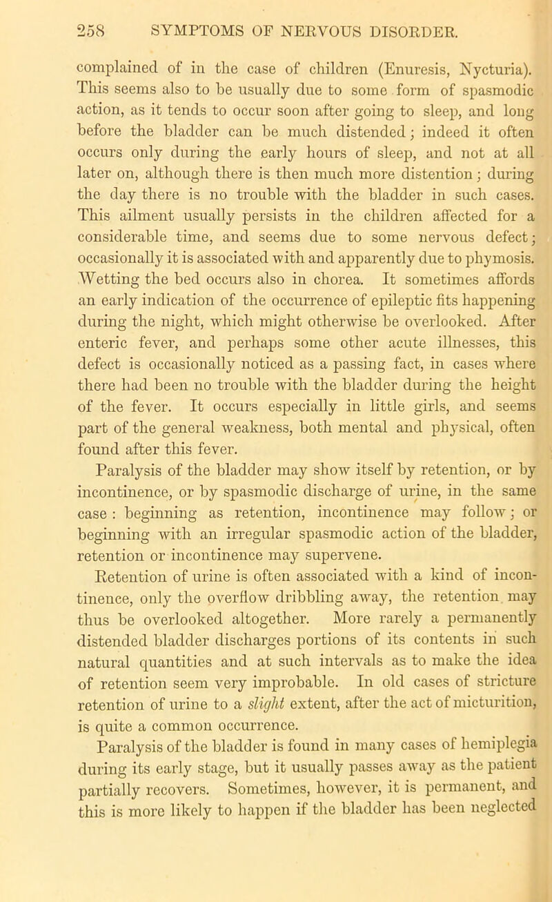 complained of in the case of children (Enuresis, Nycturia). This seems also to he usually due to some form of spasmodic action, as it tends to occur soon after going to sleep, and long before the bladder can be much distended; indeed it often occurs only during the early hours of sleep, and not at all later on, although there is then much more distention; during the day there is no trouble with the bladder in such cases. This ailment usually persists in the children affected for a considerable time, and seems due to some nervous defect; occasionally it is associated with and apparently due to phymosis. Wetting the bed occurs also in chorea. It sometimes affords an early indication of the occurrence of epileptic fits happening during the night, which might otherwise be overlooked. After enteric fever, and perhaps some other acute illnesses, this defect is occasionally noticed as a passing fact, in cases where there had been no trouble with the bladder during the height of the fever. It occurs especially in little girls, and seems part of the general weakness, both mental and physical, often found after this fever. Paralysis of the bladder may show itself by retention, or by incontinence, or by spasmodic discharge of urine, in the same case : beginning as retention, incontinence may follow; or beginning with an irregular spasmodic action of the bladder, retention or incontinence may supervene. Retention of urine is often associated with a kind of incon- tinence, only the overflow dribbling away, the retention may thus be overlooked altogether. More rarely a permanently distended bladder discharges portions of its contents in such natural quantities and at such intervals as to make the idea of retention seem very improbable. In old cases of stricture retention of urine to a slight extent, after the act of micturition, is quite a common occurrence. Paralysis of the bladder is found in many cases of hemiplegia during its early stage, but it usually passes away as the patient partially recovers. Sometimes, however, it is permanent, and this is more likely to happen if the bladder has been neglected