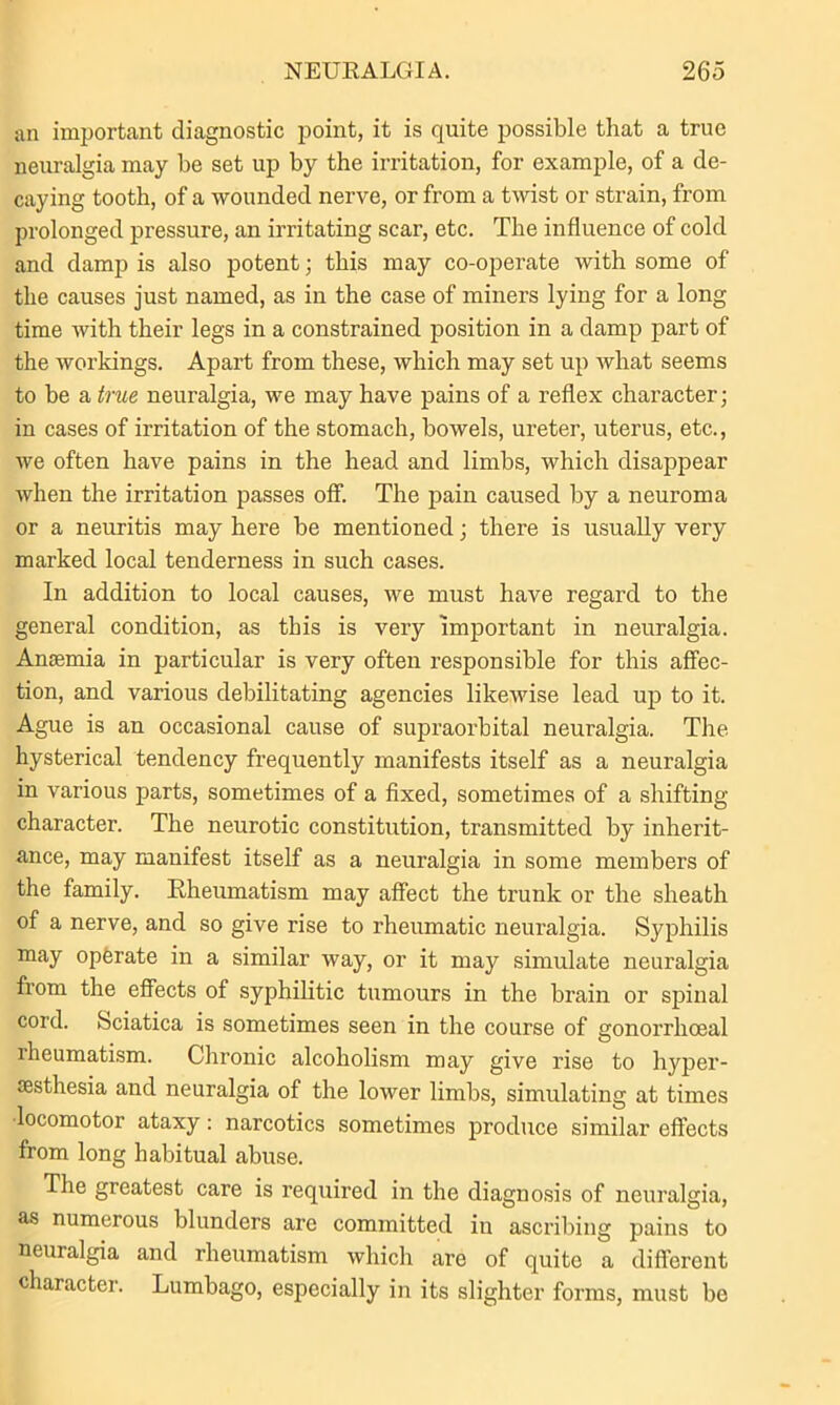 an important diagnostic point, it is quite possible that a true neuralgia may be set up by the irritation, for example, of a de- caying tooth, of a wounded nerve, or from a twist or strain, from prolonged pressure, an irritating scar, etc. The influence of cold and damp is also potent; this may co-operate with some of the causes just named, as in the case of miners lying for a long time Avith their legs in a constrained position in a damp part of the workings. Apart from these, which may set up what seems to be a true neuralgia, we may have pains of a reflex character; in cases of irritation of the stomach, bowels, ureter, uterus, etc., we often have pains in the head and limbs, which disappear when the irritation passes off. The pain caused by a neuroma or a neuritis may here be mentioned; there is usually very marked local tenderness in such cases. In addition to local causes, we must have regard to the general condition, as this is very important in neuralgia. Ansemia in particular is very often responsible for this affec- tion, and various debilitating agencies likewise lead up to it. Ague is an occasional cause of supraorbital neuralgia. The hysterical tendency frequently manifests itself as a neuralgia in various parts, sometimes of a fixed, sometimes of a shifting character. The neurotic constitution, transmitted by inherit- ance, may manifest itself as a neuralgia in some members of the family. Rheumatism may affect the trunk or the sheath of a nerve, and so give rise to rheumatic neuralgia. Syphilis may operate in a similar way, or it may simulate neuralgia from the effects of syphilitic tumours in the brain or spinal cord. Sciatica is sometimes seen in the course of gonorrhoeal rheumatism. Chronic alcoholism may give rise to hyper- aesthesia and neuralgia of the lower limbs, simulating at times •locomotor ataxy: narcotics sometimes produce similar effects from long habitual abuse. The greatest care is required in the diagnosis of neuralgia, as numerous blunders are committed in ascribing pains to neuralgia and rheumatism which are of quite a different character. Lumbago, especially in its slighter forms, must be