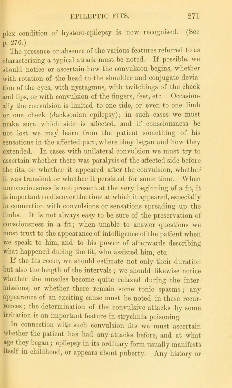 plex condition of hystero-epilepsy is now recognised. (See p. 276.) The presence or absence of the various features referred to as characterising a typical attack must be noted. If possible, we should notice or ascertain how the convulsion begins, whether with rotation of the head to the shoulder and conjugate devia- tion of the eyes, with nystagmus, with twitchings of the cheek and lips, or with convulsion of the fingers, feet, etc. Occasion- ally the convulsion is limited to one side, or even to one limb or one cheek (Jacksonian epilepsy); in such cases we must make sure which side is affected, and if consciousness be not lost we may learn from the patient something of his sensations in the affected part, where they began and how they extended. In cases with unilateral convulsion we must try t'o ascertain whether there was paralysis of the affected side before the fits, or whether it appeared after the convulsion, whether it was transient or whether it persisted for some time. When unconsciousness is not present at the very beginning of a fit, it is important to discover the time at which it appeared, especially in connection with convulsions or sensations spreading up the limbs. It is not always easy to be sure of the preservation of consciousness in a fit; when unable to answer questions we must trust to the appearance of intelligence of the patient when we speak to him, and to his power of afterwards describing what happened during the fit, who assisted him, etc. If the fits recur, we should estimate not only their duration but also the length of the intervals ; we should likewise notice whether the muscles become quite relaxed during the inter- missions, or whether there remain some tonic spasms; any appearance of an exciting cause must be noted in these recur- rences ; the determination of the convulsive attacks by some irritation is an important feature in strychnia poisoning. In connection with such convulsion fits we must ascertain whether the patient has had any attacks before, and at what age they began; epilepsy in its ordinary form usually manifests itself in childhood, or appears about puberty. Any history or