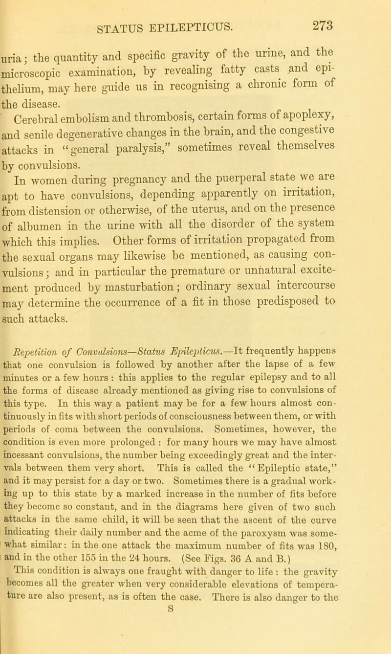 uria; the quantity and specific gravity of the urine, and the microscopic examination, by revealing fatty casts and epi- thelium, may here guide us in recognising a chronic form of the disease. Cerebral embolism and thrombosis, certain forms of apoplexy, and senile degenerative changes in the brain, and the congestive attacks in “general paralysis,” sometimes reveal themselves by convulsions. In women during pregnancy and the puerperal state we are apt to have convulsions, depending apparently on irritation, from distension or otherwise, of the uterus, and on the presence of albumen in the urine with all the disorder of the system which this implies. Other forms of irritation propagated from the sexual organs may likewise be mentioned, as causing con- vulsions ) and in particular the premature or unnatural excite- ment produced by masturbation; ordinary sexual intercourse maj7 determine the occurrence of a fit in those predisposed to such attacks. Repetition of Convulsions—Status Epilepticus.—It frequently happens that one convulsion is followed by another after the lapse of a few minutes or a few hours : this applies to the regular epilepsy and to all the forms of disease already mentioned as giving rise to convulsions of this type. In this way a patient may be for a few hours almost con- tinuously in fits with short periods of consciousness between them, or with periods of coma between the convulsions. Sometimes, however, the condition is even more prolonged : for many hours we may have almost incessant convulsions, the number being exceedingly great and the inter- vals between them very short. This is called the “ Epileptic state,” and it may persist for a day or two. Sometimes there is a gradual work- ing up to this state by a marked increase in the number of fits before they become so constant, and in the diagrams here given of two such attacks in the same child, it will be seen that the ascent of the curve indicating their daily number and the acme of the paroxysm was some- what similar: in the one attack the maximum number of fits was 180, and in the other 155 in the 24 hours. (See Figs. 36 A and B.) This condition is always one fraught with danger to life : the gravity becomes all the greater when very considerable elevations of tempera- ture are also present, as is often the case. There is also danger to the S