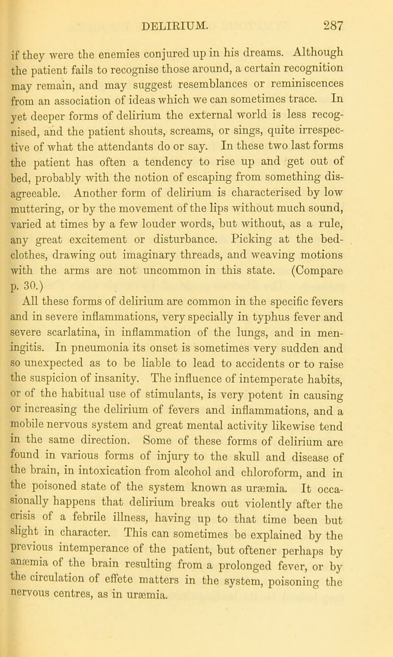 if they were the enemies conjured up in his dreams. Although the patient fails to recognise those around, a certain recognition may remain, and may suggest resemblances or reminiscences from an association of ideas which we can sometimes trace. In yet deeper forms of delirium the external world is less recog- nised, and the patient shouts, screams, or sings, quite irrespec- tive of what the attendants do or say. In these two last forms the patient has often a tendency to rise up and get out of bed, probably with the notion of escaping from something dis- agreeable. Another form of delirium is characterised by low muttering, or by the movement of the lips without much sound, varied at times by a few louder words, but without, as a rule, any great excitement or disturbance. Picking at the bed- clothes, drawing out imaginary threads, and weaving motions with the arms are not uncommon in this state. (Compare p. 30.) All these forms of delirium are common in the specific fevers and in severe inflammations, very specially in typhus fever and severe scarlatina, in inflammation of the lungs, and in men- ingitis. In pneumonia its onset is sometimes very sudden and so unexpected as to be liable to lead to accidents or to raise the suspicion of insanity. The influence of intemperate habits, or of the habitual use of stimulants, is very potent in causing or increasing the delirium of fevers and inflammations, and a mobile nervous system and great mental activity likewise tend in the same direction. Some of these forms of delirium are found in various forms of injury to the skull and disease of the brain, in intoxication from alcohol and chloroform, and in the poisoned state of the system known as uraemia. It occa- sionally happens that delirium breaks out violently after the crisis of a febrile illness, having up to that time been but slight in character. This can sometimes be explained by the previous intemperance of the patient, but oftener perhaps by anaemia of the brain resulting from a prolonged fever, or by the circulation of effete matters in the system, poisoning the nervous centres, as in uraemia.