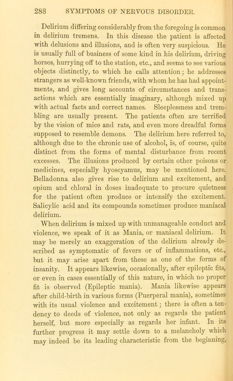 Delirium differing considerably from the foregoing is common in delirium tremens. In this disease the patient is affected with delusions and illusions, and is often very suspicious. He is usually full of business of some kind in his delirium, driving horses, hurrying off to the station, etc., and seems to see various objects distinctly, to which he calls attention; he addresses strangers as well-known friends, with whom he has had appoint- ments, and gives long accounts of circumstances and trans- actions which are essentially imaginary, although mixed up with actual facts and correct names. Sleeplessness and trem- bling are usually present. The patients often are terrified by the vision of mice and rats, and even more dreadful forms supposed to resemble demons. The delirium here referred to, although due to the chronic use of alcohol, is, of course, quite distinct from the forms of mental disturbance from recent excesses. The illusions produced by certain other poisons or medicines, especially hyoscyamus, may be mentioned here. Belladonna also gives rise to delirium and excitement, and opium and chloral in doses inadequate to procure quietness for the patient often produce or intensify the excitement. Salicylic acid and its compounds sometimes produce maniacal delirium. When delirium is mixed up with unmanageable conduct and violence, we speak of it as Mania, or maniacal delirium. It may be merely an exaggeration of the delirium already de- scribed as symptomatic of fevers or of inflammations, etc., but it may arise apart from these as one of the forms of insanity. It appears likewise, occasionally, after epileptic fits, or even in cases essentially of this nature, in which no proper fit is observed (Epileptic mania). Mania likewise appears after child-birth in various forms (Puerperal mania), sometimes with its usual violence and excitement; there is often a ten- dency to deeds of violence, not only as regards the patient herself, but more especially as regards her infant. In its further progress it may settle down to a melancholy which may indeed be its leading characteristic from the beginning,